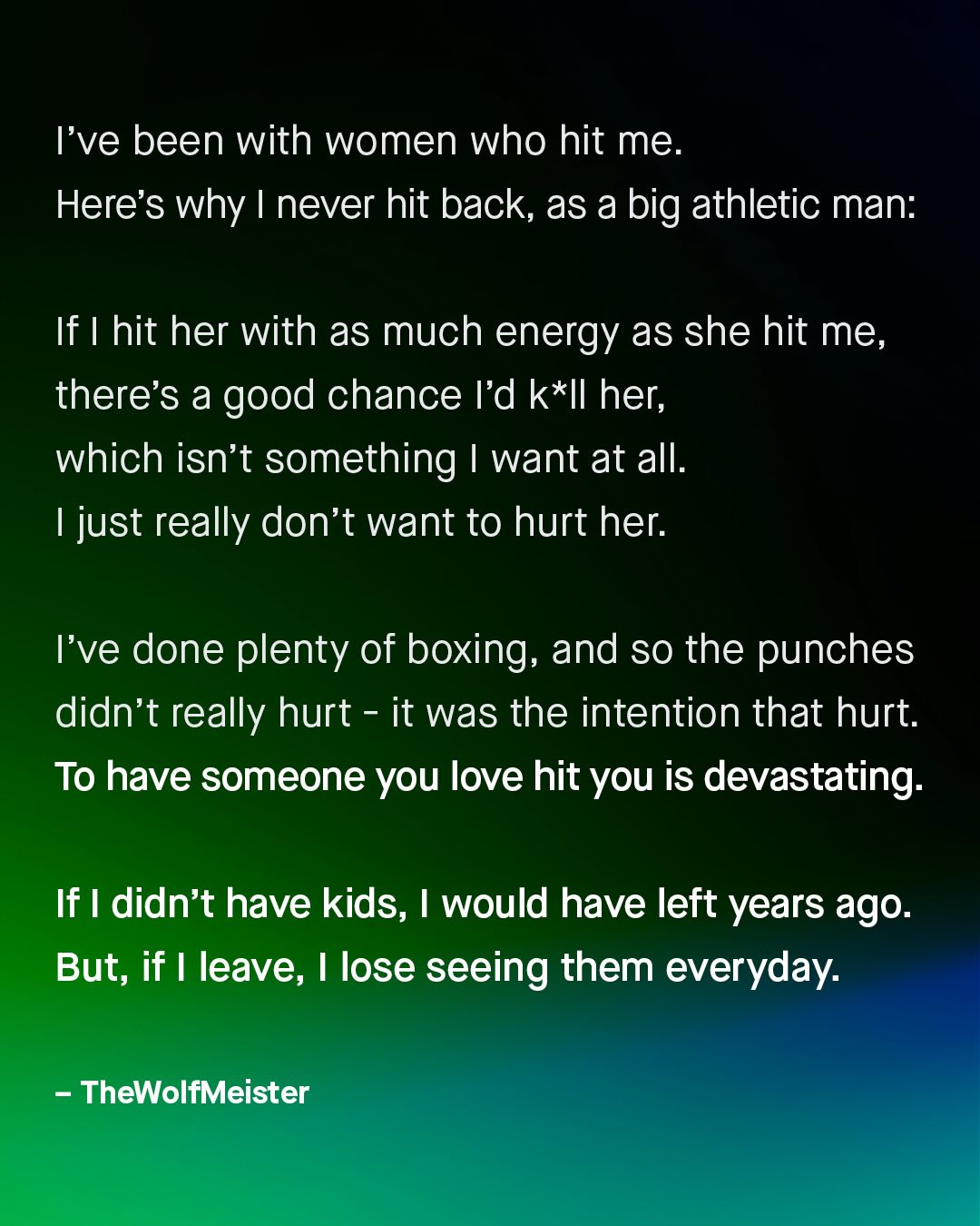 've been with women who hit me_ Here's why never hit back, as a big athletic man: If T hit her with as much energy as she hit me, there's a good chance Id k*Il her; which isn't something want at all: 1 just really don't want to hurt her: Tve done plenty of boxing; and so the punches didn't really hurt it was the intention that hurt: To have someone you love hit you is devastating: If I didn't have kids; would have left years ago. But; if leave; lose seeing them everyday: TheWolfMeister