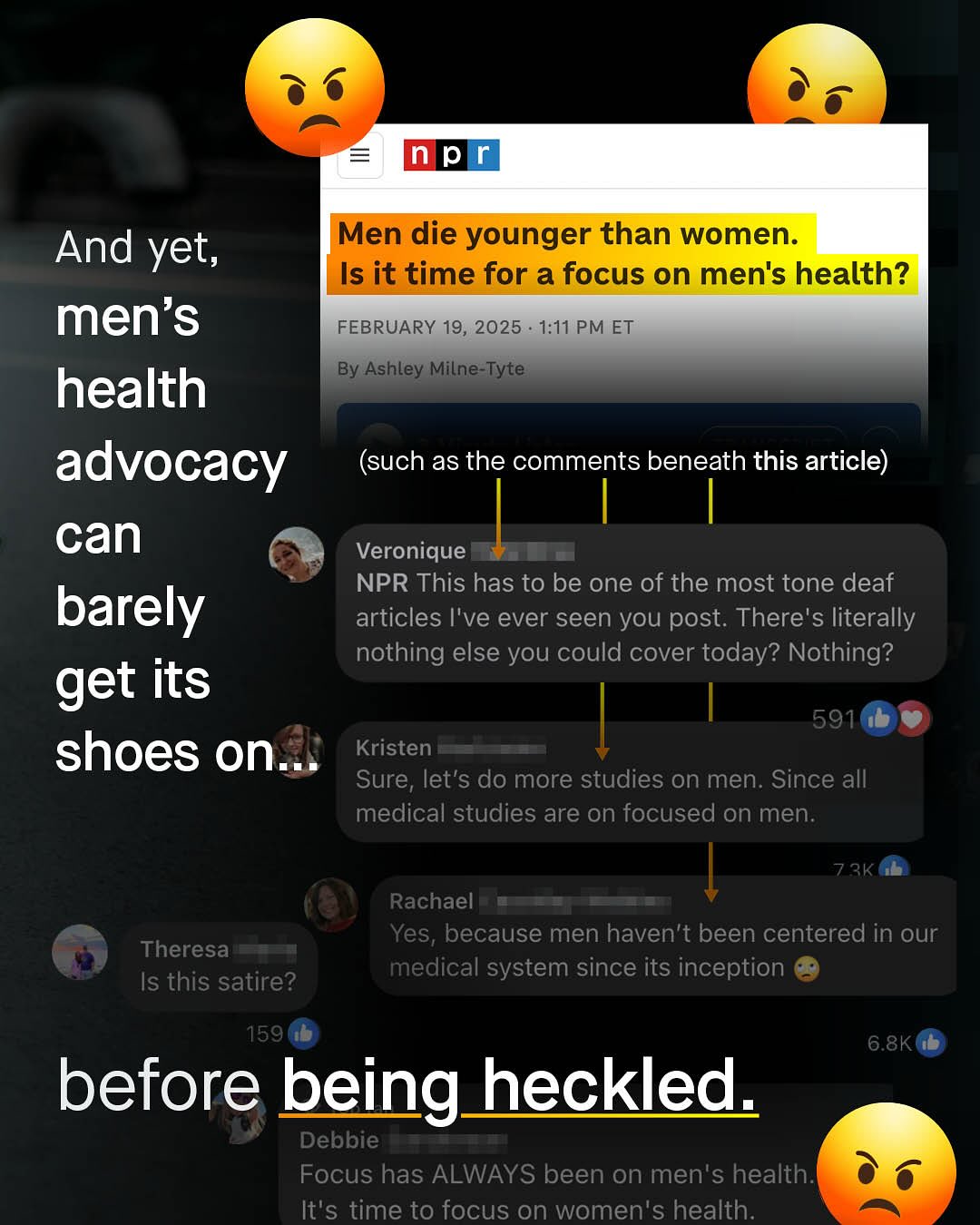 p And yet, Men die younger than women: Is it time for a focus on men's health? men's FEBRUARY 19, 2025 1:11 PM ET By Ashley Milne-Tyte health advocacy (such as the comments beneath this article) can Veronique NPR This has to be one of the most tone deaf barely articles |'ve ever seen you post. There's literally nothing else you could cover today? Nothing? get its 591 shoes on Kristen Sure, let's do more studies on men. Since all medical studies are on focused on men: 73k Rachael Yes; because men haven't been centered in our medical system since its inception Theresa Is this satire? 1591 6.8K before being heckled Debbie Focus has ALWAYS been on men's health: It's time to focus on women's health:
