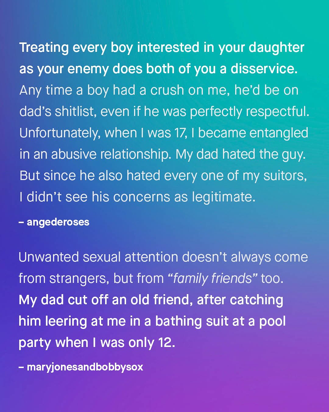 Treating every boy interested in your daughter as your enemy does both of you a disservice: Any time a boy had a crush on me, hed be on dad's shitlist; even if he was perfectly respectful: Unfortunately; when was 17, 1 became entangled in an abusive relationship. My dad hated the guy: But since he also hated every one of my suitors; 1 didn't see his concerns as legitimate: angederoses Unwanted sexual attention doesn't always come from strangers, but from "family friends" too. My dad cut off an old friend, after catching him leering at me in a bathing suit at a pool party when was only 12_ maryjonesandbobbysox