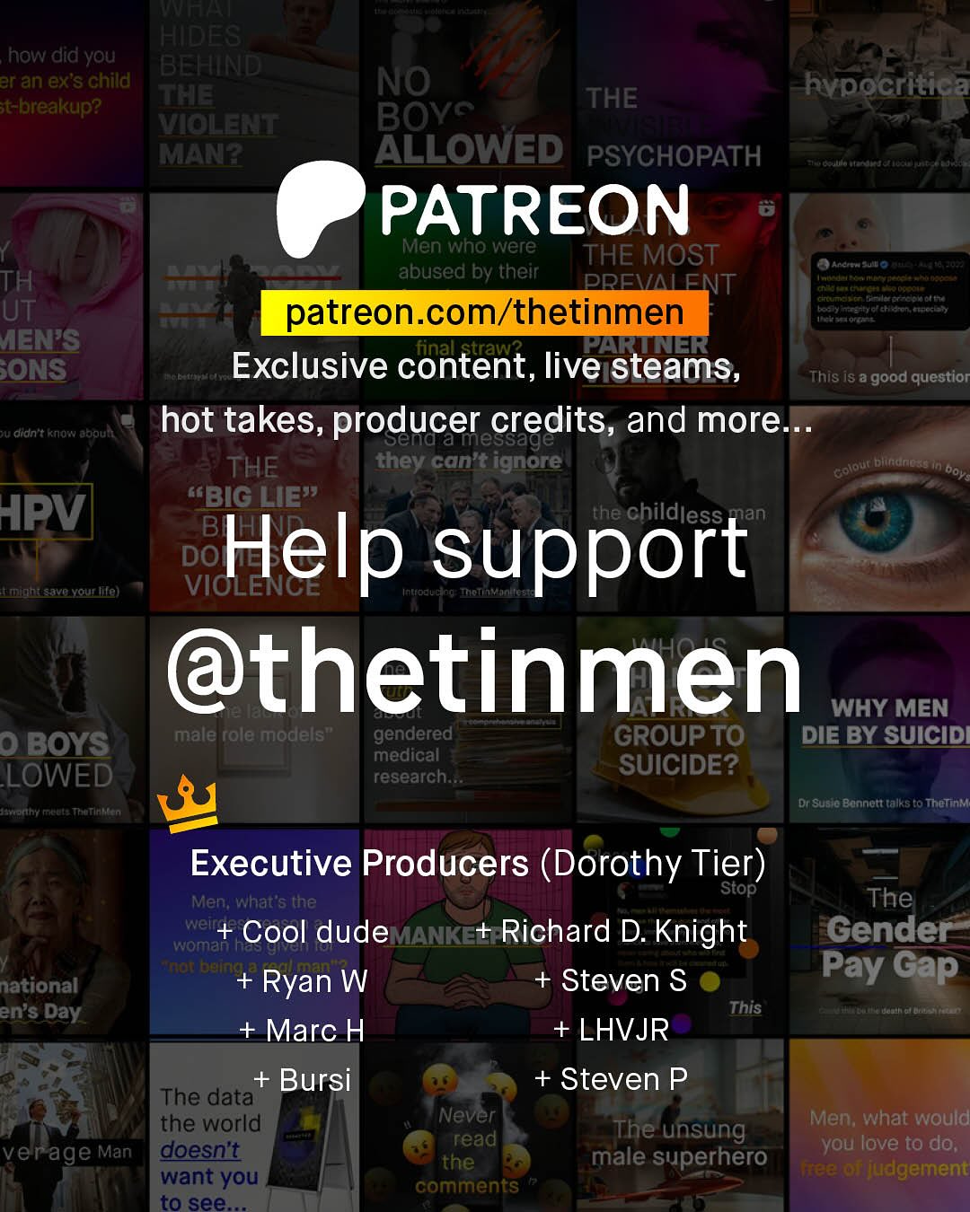 | HIDES how did you BEHIND aran exs child The t-breakup? VIOLELT MANA NO THE hvpocritica BOYC 3 ALLOWED PSYCHOPATH PATREON Men Who were THE MOST abused by their Lpohetde Ai toao TH PREMALENT UeEt 1[ UT patreon com/thetinmen A htoteha Kcna Ht AENIS PARUNER ONS Exclusive content, live steams, This isa good questior QU Oidn t know adoutt hot takes, producer credits, and more_ Karmessage THE they can't ignore Golout Diuklul3G boys KBIG LIE" APV the childless BF Help DOF support | LhIavqroullal ALTCACE @thetinmen WHY MEN 0 BOYS male role models" gendered GROUP TO DIE BY SUICID medical LOWED research SUICIDE? Dil Sunle Banret talks t0 Thetinki Executive Producers (Dorothy Tier) Stop' Men; What s the weit woman Cool dude MANKE+ Richard D. Knight Knat Heine + Ryan W Steven S This Marc H + LHVJR The Gender Pay Gap national en'$ Day + Bursi The data the world verage Man doesnt want you to see + Steven P Never Men; what would read The unsung you love to do; the male superhero Fee r judgement comments