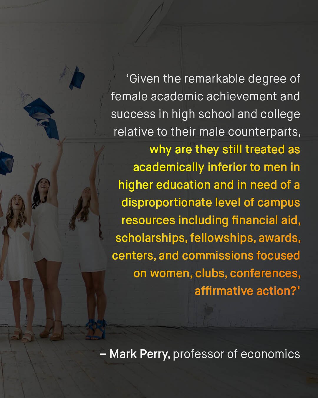 'Given the remarkable degree of female academic achievement and success in high school and college relative to their male counterparts, why are they still treated as academically inferior to men in higher education and in need of a disproportionate level of campus resources including financial aid, scholarships, fellowships,awards, centers, and commissions focused on women, clubs, conferences; affirmative action?' Mark Perry; professor of economics