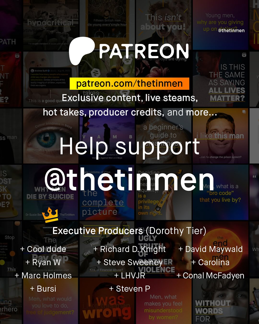 KF This isn't Young men; Why are you giving about youl up on @thetinmen Filtaan Btlteahrnun hvpocritical Kerelalantet ula Young ovoryAsinglo houl PATH PATREON Tre cying T NT F nctosefd a VRconroat Mefet ETAi G#tf Hecdlyttenin Aeeenteitt dtoth IS THIS THE SAME patreon com/thetinmen AS SAYING takes ALL LIVES E2 This iS a 'good quc Exclusive content, live steams, MATTER? hot takes, producer credits, and more nlate blindneds Do1 a beginner"s SS man guide to like this man Help support Lcan Ra chonco the prison Eyeleni IS DST @thetinmen BK WH what iS a the iS a "Dro code" TO DIE BY SUICIDE complete privilege that you live by? E? in its Dr Suete BAf Thelnien picture Own rigrt: Executive Producers (Dorothy Tier) ~Stop The gurl UGLY the Your end + Cool dude + Richard D. Knight + David Maywald Wh 'Get Ryan WP Steve SweeneyER + Carolina This Kinl Financtal Abuse? VIOLENCE + Marc Holmes + LHVJR Conal McFadyen + Bursi + Steven P Men; what would Men; what ung was you love to do; makes you feel WITHOUT rhero VuC wrong misunderstood WORDS by women? FOR