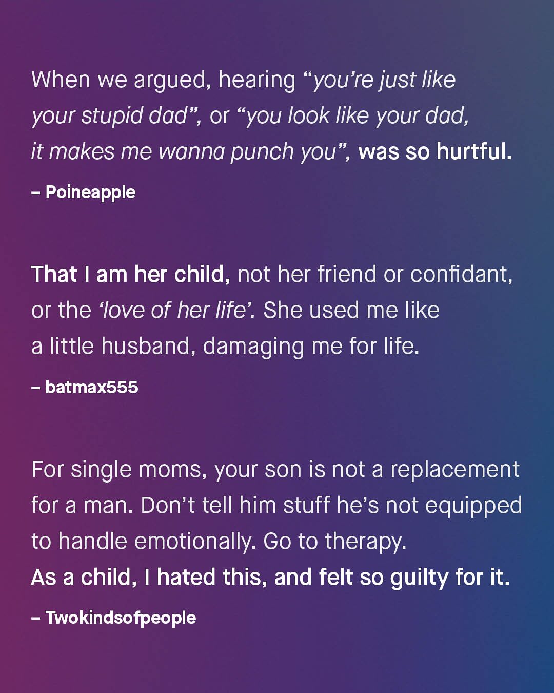 66 When we argued; hearing "youre just like your stupid dad", or 66 "you look like your dad, it makes me wanna punch you" , was so hurtful: Poineapple That | am her child, not her friend or confidant, or the 'love of her life' . She used me like a little husband, damaging me for life: batmax555 For single moms, your son is not a replacement for a man. Don't tell him stuff he's not equipped to handle emotionally: Go to therapy: As a child, | hated this, and felt so guilty for it. Twokindsofpeople