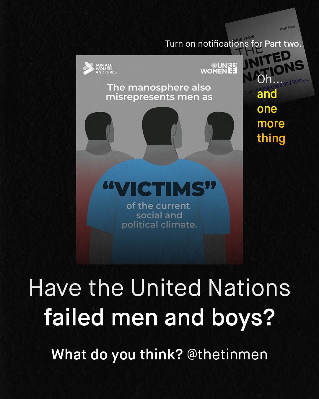 A(part ( IND) WWays Ine Turn on notifications for Part twO. WNITED FOR ALL WOMENE] @OUN NOGRRLS FIONS Oh_ ndt eoys The manosphere also misrepresents men as and one more thing UVCTIMS" of the current social and political climate: Have the United Nations failed men and boys? What do you think? @thetinmen