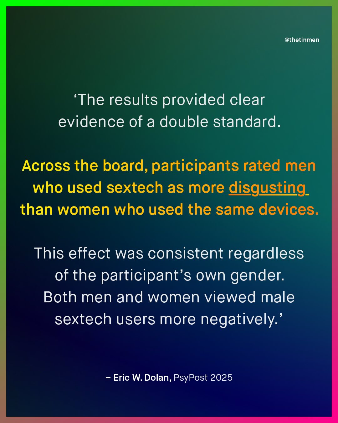 @thetinmen The results provided clear evidence of a double standard. Across the board, participants rated men who used sextech as more disgusting_ than women who used the same devices. This effect was consistent regardless of the participant's own gender: Both men and women viewed male sextech users more negatively:' Eric W. Dolan, PsyPost 2025
