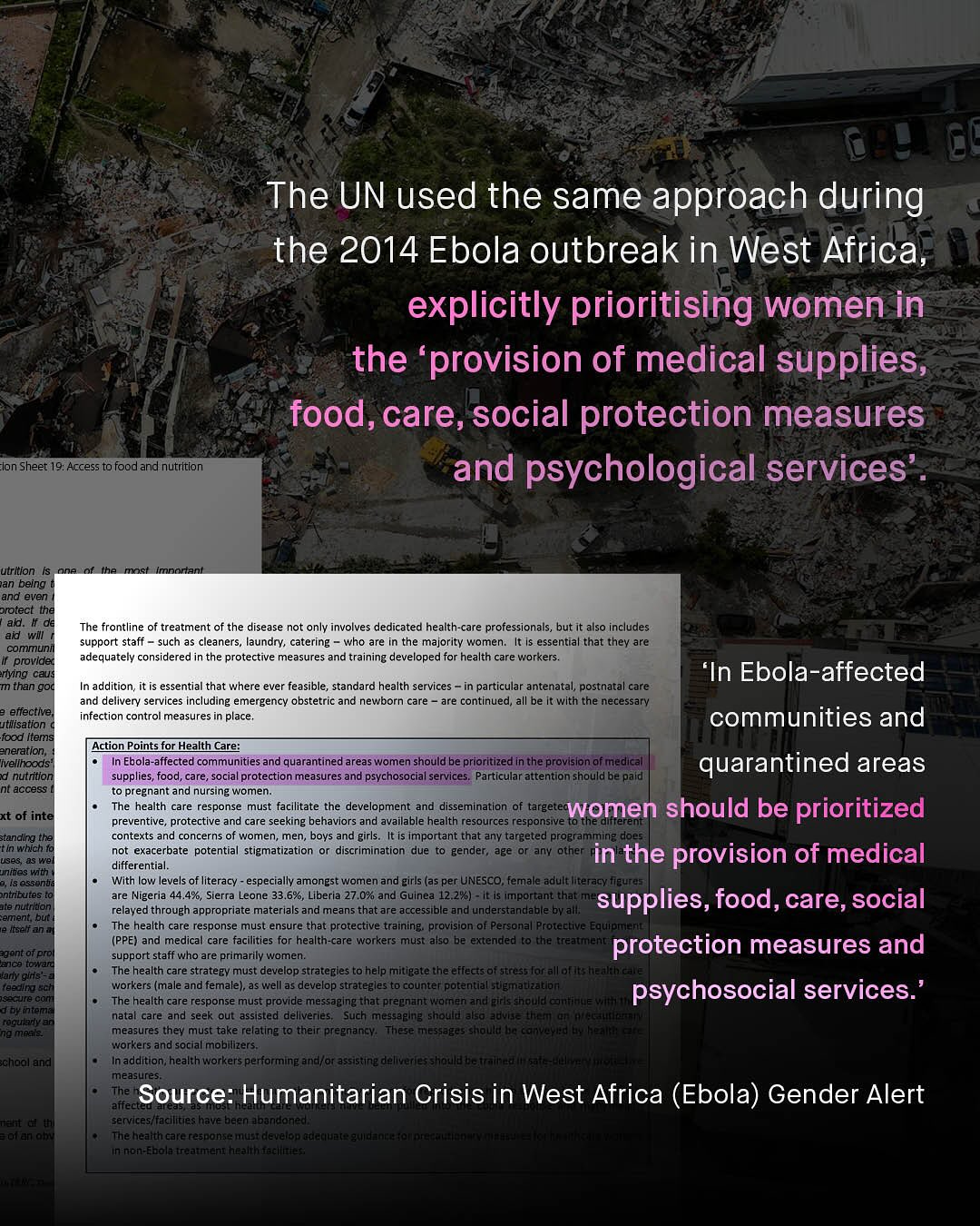 The UN used the same approach during the 2014 Ebola outbreak in West Africa, explicitly prioritising women in the 'provision of medical supplies,; food, care, social protection measures and psychological services lon Sheet 19: Access to food and nutrition utrition ian being and even protect the ai #ade wil communi provided lying caus than goC The - frontline of treatment of the disease not only involves dedicated health-care professionals, but also includes support staff such as cleaners, aundry; catering who are the majority women_ It Is essential that they are adequately considered in the protective measures and training developed for health care workers. In Ebola-affected In addition; it is essential that where ever feasible, standard health services particular antenatal, postnatal care and delivery services including emergency obstetric and newborn care are continued; all be It with the necessarv infection control measures in place effective utilisation food Items eneration; ivellhoods nutrition nt access communities and Action Points for Health Care; Ebola-affected communities and quarantined areas women should be prioritized inthe provislon ofmedical quarantined areas supplies, food, care, social protection measures and psychosocial services: Particular attention should bepald to pregnant and nursing women The health care response must facilitate the development and dissemination of targetec women should be prioritized preventive _ protective and care seeking behaviors and available health resources responsive contexts and concerns of women, men_ boys and girls_ It is important that any targeted proeramming does not exacerbate potentia stigmatization discrimination due gender, age Or any other in the provision of medical differential. With low levels of literacy - especially amongst women and girls (as per UNESCO, female adult literacy tgurei are Nigeria 44.4%, Sierra Leone 33.6%, Liberia 27.0% and Guinea 12.2%) - i Important that supplies, food, care, social relayed through appropriate materials and means that are accessible and understandable byalll The health care response must ensure that protective training provision 0f Personal Protaclive Equipjulal (PPE} and medical care facilities for health-care workers must also berextenped [o chetreaqqulan protection measures and support staff who are primarily women: The health care strategv must develop strategles to help mitigate the effecisof streds Forallof HEuf workers (male and femalel; as well as develop strategles to counter potentleremenradbm psychosocial services:" The health care response must provide messajging that pregnantawolnen andejels chljuetearttlalyetoni nata care and seek outeassisted deliveries Such messaging should also a8vu3= then} 61' : ~f measures they must take relating t0 their preenemiy: These (1e392925 -nlattmmnEEel workers and social mobillizers Inaddition; health workers performlg erpKarassecneddellkadestemallat measune affect Source: Humanitarian Crisis in West Africa (Ebola) Gender Alert services/facilities have been dbandoned Theleaith crce cesponemnradlevelter) tileiuetee SueEalcr 5a Unentemeclelelilatenfiunteatelalsetuaatitetelliti xt of inte standing the tin which Uses a3 we unites wth esseni ntnbutes Ite nutriton ement Dutt Ibemi Eengolpro Lca tolra Vany gu8 Yeeng ISanurerco ad nntee Kequiuman neaMryes chegkand Tiert &f Halteluta