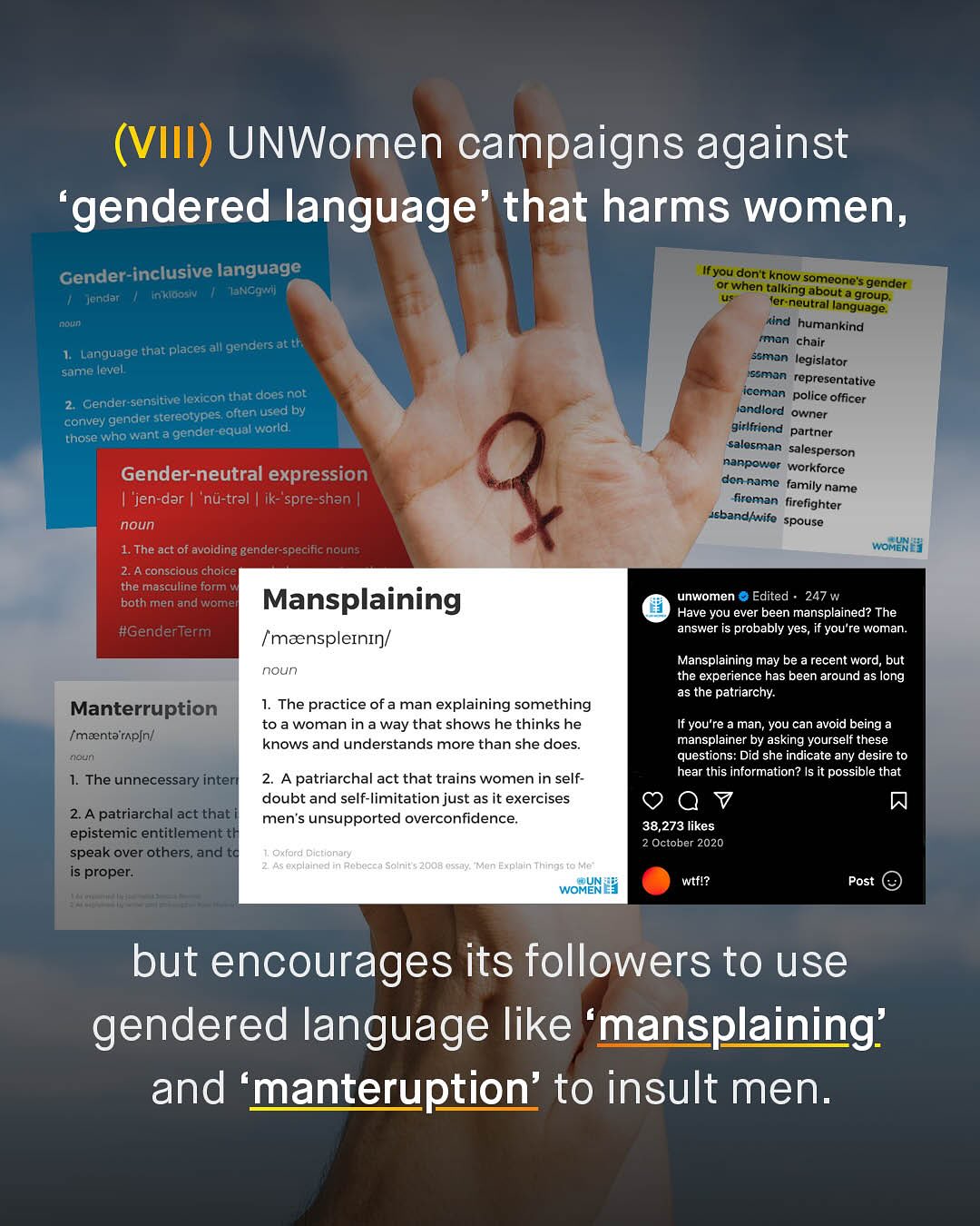 (VIII) UNWomen campaigns against 'gendered language' that harms women, Gender-inclusive language Ifyou don"t know someones aNcq"l when talking about a groupc gender jendan Inkldosiv ler neutral language: Faun Kind humankind genders atth rman chair Language that places ssman legislator same level ssman representative Gender sensitive lexicon that does not iceman police officer stereotypes often used by iandlord owner convey gender. those who want a gender-equal- (World girlfriend partner salesman salesperson Gender-neutral expression nanpower workforce dan name family name "jen-dar 'nu-tral ik-"spre-shan | fireman fircfighter noun 'sbandlwife spouse 1. The act of avoiding gender-specific nouns WOMEN 2.A conscious choice the masculine form both men and wome Mansplaining unwomen Edited 247 w Have you ever been mansplained? The #GenderTerm answer is probably yes, you re woman: [maenspleininl Mansplaining may be recent word, but noun the experience has been around as long as the patriarchy: Manterruption The practice of a man explaining something toa woman in a way that shows he thinks he If you're a man, you can avoid being (maentaripin/ knows and understands more than she does mansplainer by asking yourself these noun questions: Did she indicate any desire to 1. The unnecessary intere A patriarchal act that trains women in self- hear this information? Is it possible that doubt and self-limitation just as it exercises 7 2A patriarchal act that men'$ unsupported overconfidence: epistemic entitlementth 38,273 likes 2 October 2020 speak over others and tc Oxford Dictionary proper: 45 expinined Rohecca Salnit $ 2008 oss0y: "Men Explain Things To WOMIN wtfl? Post but encourages its followers to use gendered language like 'mansplaining' and 'manteruption' to insult men_