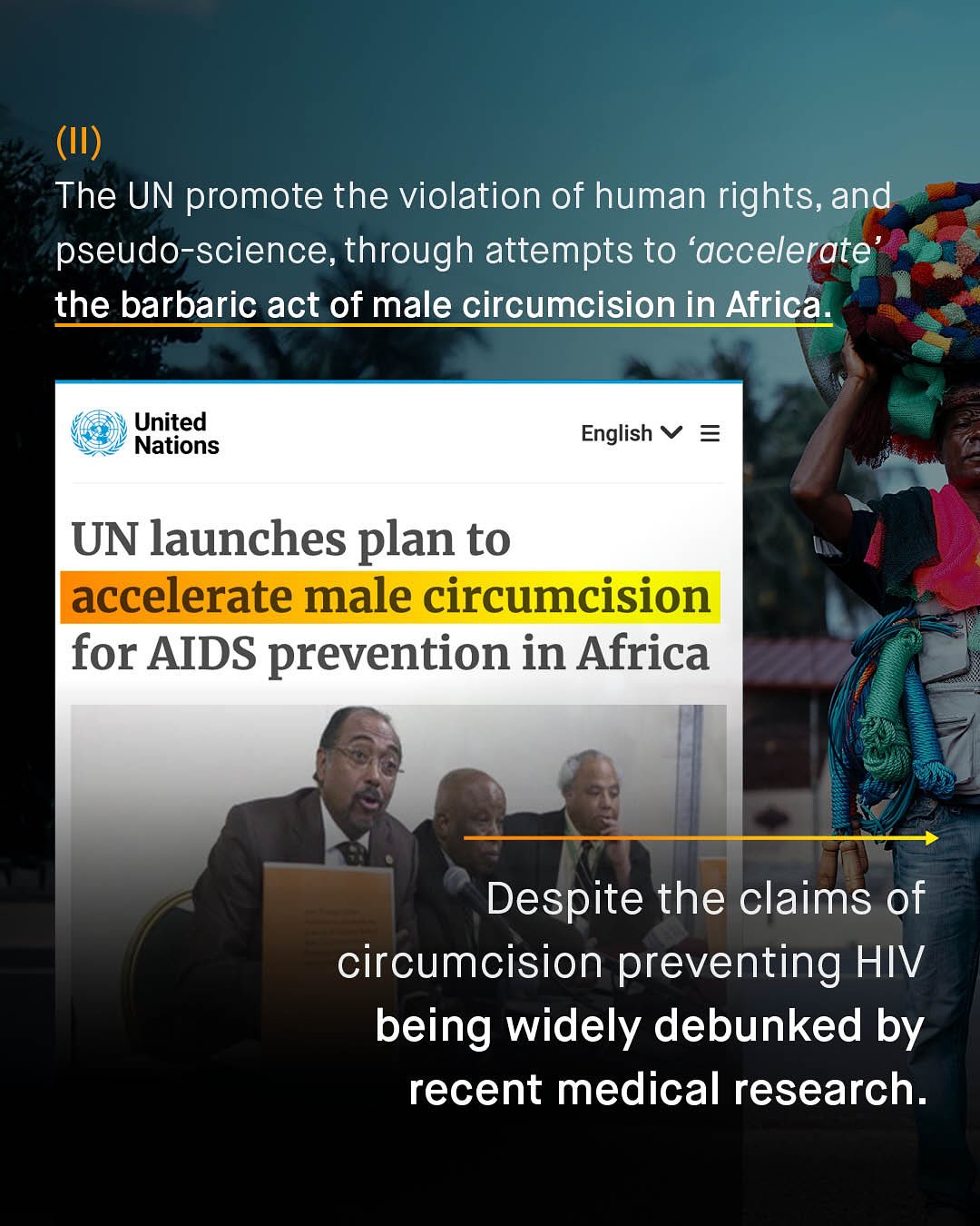 (II) The UN promote the violation of human rights, and pseudo-science, through attempts to 'accelerate the barbaric act of male circumcision in Africa: United Nations English UN launches plan to accelerate male circumcision for AIDS prevention in Africa Despite the claims of circumcision preventing HIV being widely debunked by recent medical research.
