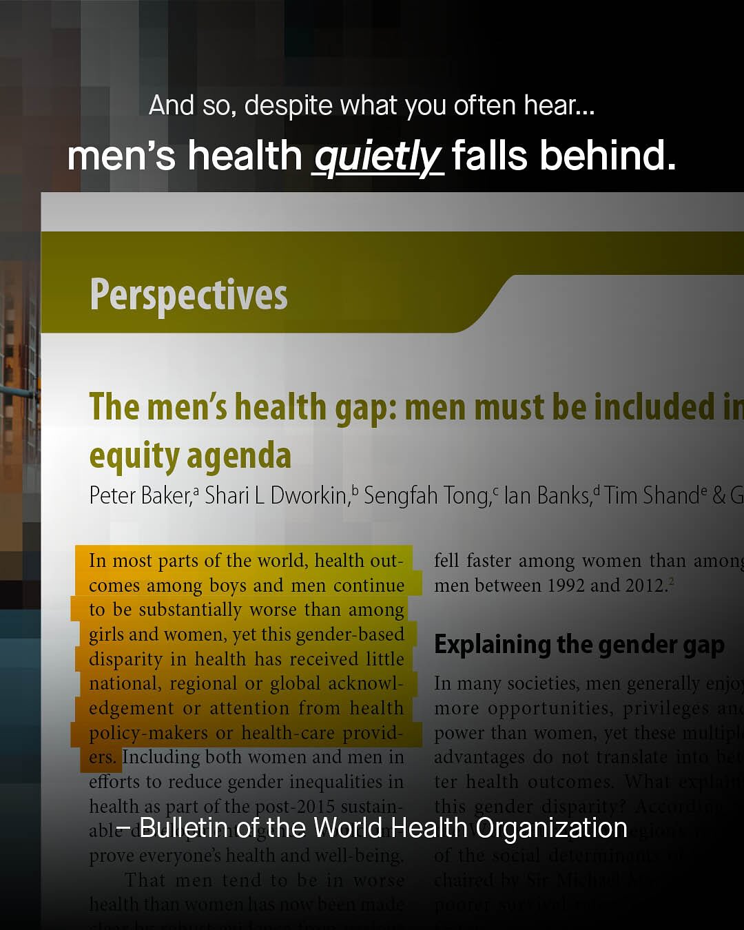 And so, despite what you often hear__. men's health quietly falls behind. Perspectives The men's health gap: men must be included in equity agenda Peter Baker; Shari L Dworkin;b Sengfah Tong;c lan Banks;d Tim Shande In most parts of the world, health out- fell faster among women than amon comes among boys and men continue men between 1992 and 20123 to be substantially worse than among girls and women, yet this gender-based Explaining the gender gap disparity in health has received little national, regional o global acknowl- In many societies; men generally ejo) edgement or attention from health more opportunities, pfiIl "Lenl policy-makers or health-care provid- power than womens Yet tlese' nitl ers: Including both women and men in; advantages do nof tamislaie [nutt efforts to reduce gender inequalities in ter healthroubeathes . halll health as part of the post-2015 sustain- this genrdler rdlisqpauan able Bulletin of the World Health Organization prove everyonels healtl and ell= bbeing; 7o48 HuEteioeeaeclhene Thai !2'4 (eal to hc' !) aa Sla JbuataUUNal flocauootes (rnmouesel JheaesFitotnne 3