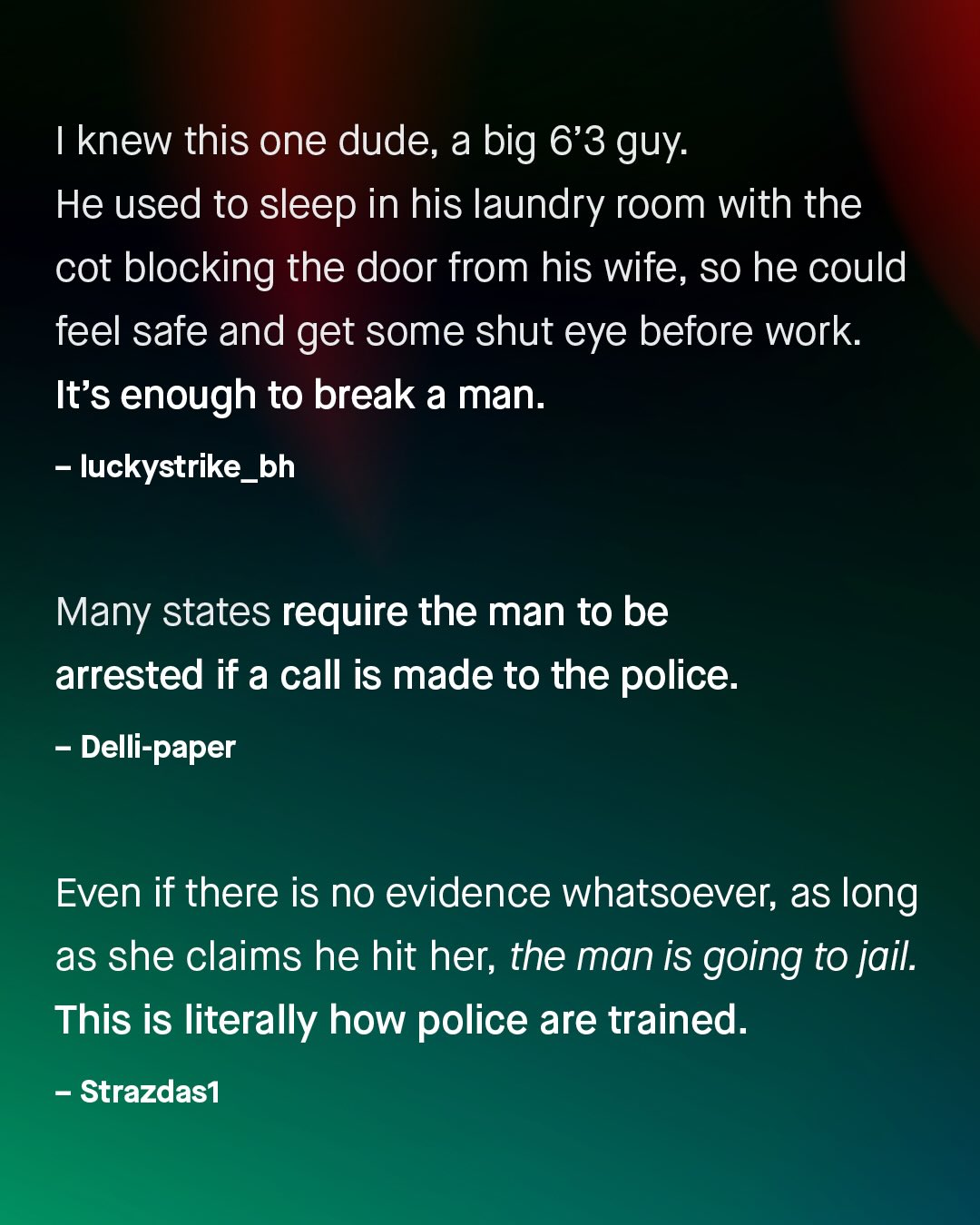 knew this one dude, a big 6'3 guy: He used to sleep in his laundry room with the cot blocking the door from his wife, so he could feel safe and get some shut eye before work It's enough to break a man. luckystrike_bh Many states require the man to be arrested if a call is made to the police: Delli-paper Even if there is no evidence whatsoever; as long as she claims he hit her; the man is going to jail. This is literally how police are trained: Strazdas1