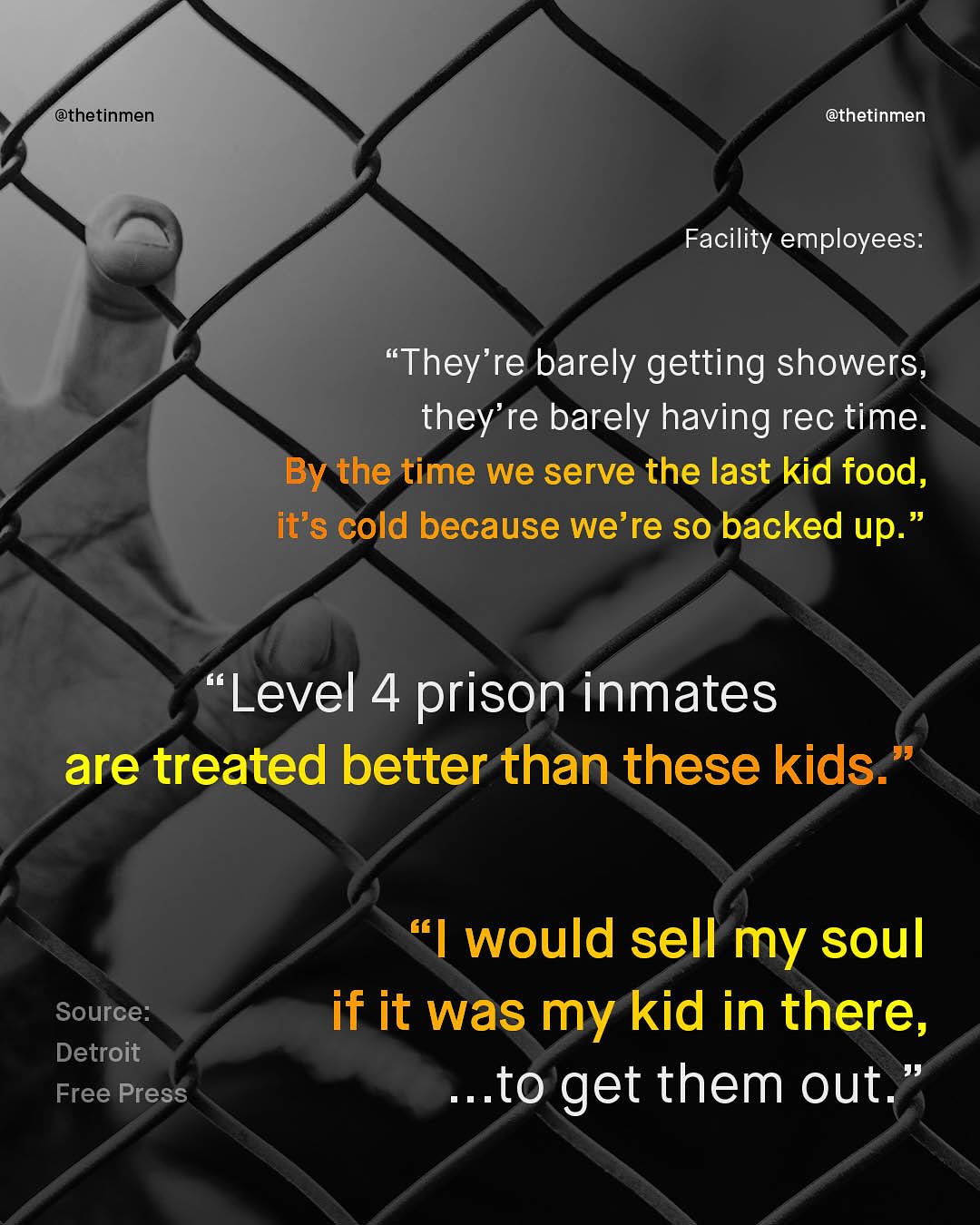 @thetinmen @thetinmen Facility employees: "They're barely getting showers, they're barely having rec time: By the time we serve the last kid food, it's cold because we're so backed up. Level 4 prison inmates are treated better than these kids- 66 would sell my soul if it was my kid in there, .to get them out_ Source: Detroit Free Press