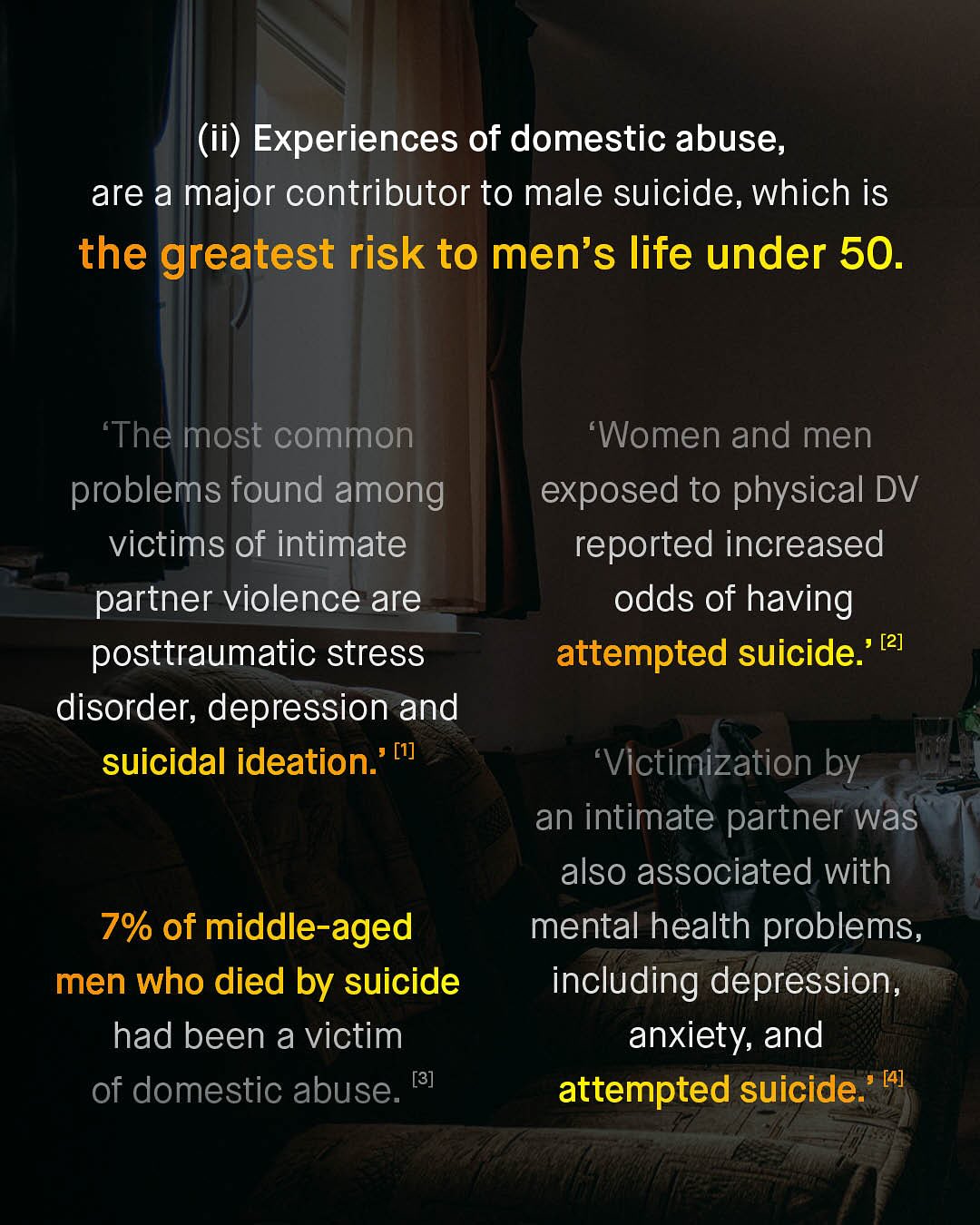 (ii) Experiences of domestic abuse; are a major contributor to male suicide, which is the greatest risk to men's life under 50. 'The most common problems found among victims of intimate partner violence are posttraumatic stress disorder; depression and suicidal ideation: [1] 'Women and men exposed to physical DV reported increased odds of having attempted suicide:' [2] Victimization by an intimate partner was also associated with mental health problems, including depression anxiety; and attempted suicide:' [4] 7% of middle-aged men who died by suicide had been a victim of domestic abuse. [8]