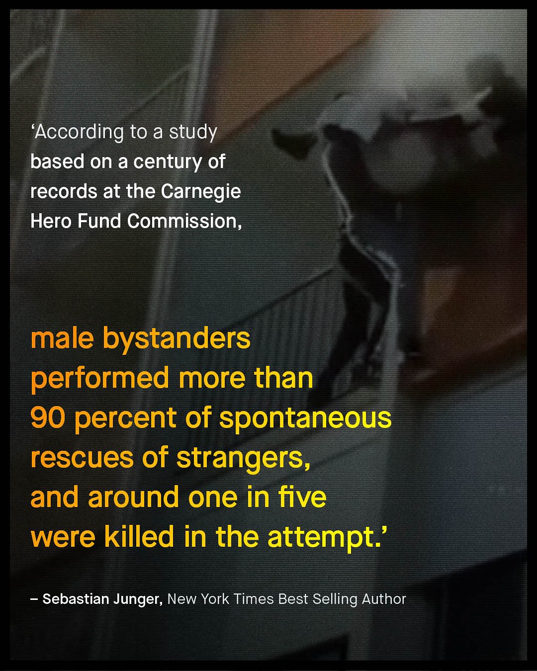 'According to a study based on a century of records at the Carnegie Hero Fund Commission, male bystanders performed more than 90 percent of spontaneous rescues of strangers, and around one in five were killed in the attempt:' Sebastian Junger, New York Times Best Selling Author