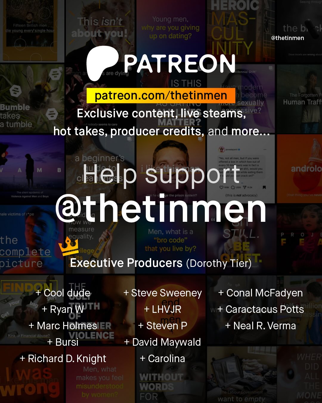 e HEROIC This isnt Young men, MAS- Fwteen Brttlan Fitt to Yound evGryesinara nout hy are you giving the bi about youl up on dating? CUL @thetinmen INITY Knan PATREON 8 are dyin IS THIS nodem patreon com/thetinmen pecome The Forgotten sexually Human Traff Bumble 3 Exclusive content, live steams, sive? takes a tumble MALTER? hot takes, producer credits, and more: a beginner'S orc cd > U Aanen tuI Wcnto0 Gu ouett Uat A Help support Qi V (ef 4 nof Jovocjc ) androlo daat Nentna Aoti nmauas ont Jale victims Birpe @thetinmen measure Men; what iS & equality; STIL: R the "bro code" BE F complete ileg that you live by? picture Executive Producers (Dorothy Tier) " END+ Cool dude + Steve Sweeney + Conal McFadyen out no + + LHVJR Jillion Ryan W TH w+ Caractacus Potts sn + Marc HolmesIER + Steven P + Neal R. Verma ChT VIOLENCE Bursi David Maywald + Richard D. Knight + Carolina WHER Men; what DID Was makes you feel WitHOUT ALL wrong misunderstood WorDS THE by wamen? at 2 FOR want to empty MMONE