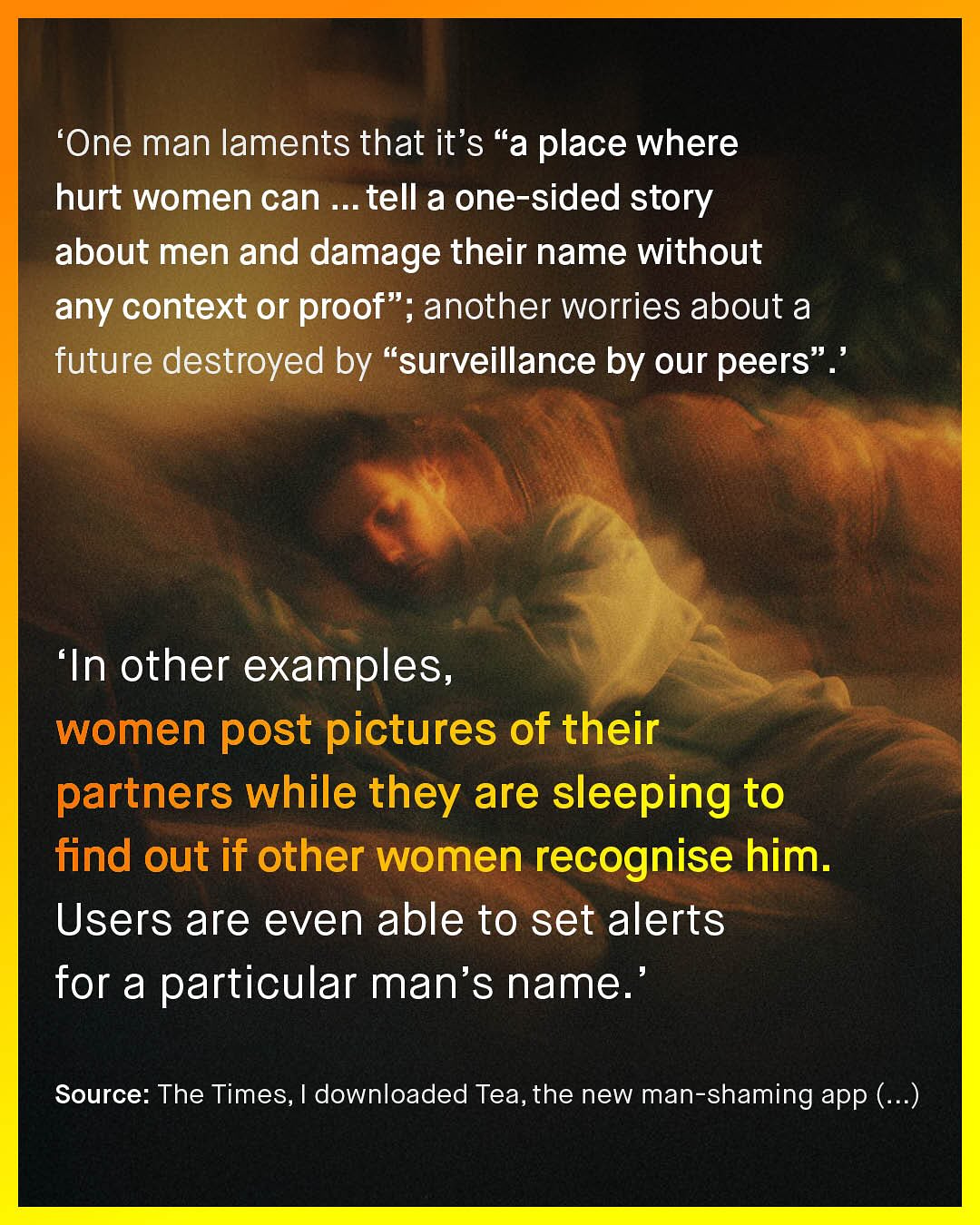 'One man laments that it's 66 a place where hurt women can tell a one-sided story about men and damage their name without any context or proof" ; another worries about a future destroyed by "surveillance by our peers 'In other examples, women post pictures of their partners while they are sleeping to find out if other women recognise him. Users are even able to set alerts for a particular man's name: Source: The Times, downloaded Tea,the new man-shaming app (_)