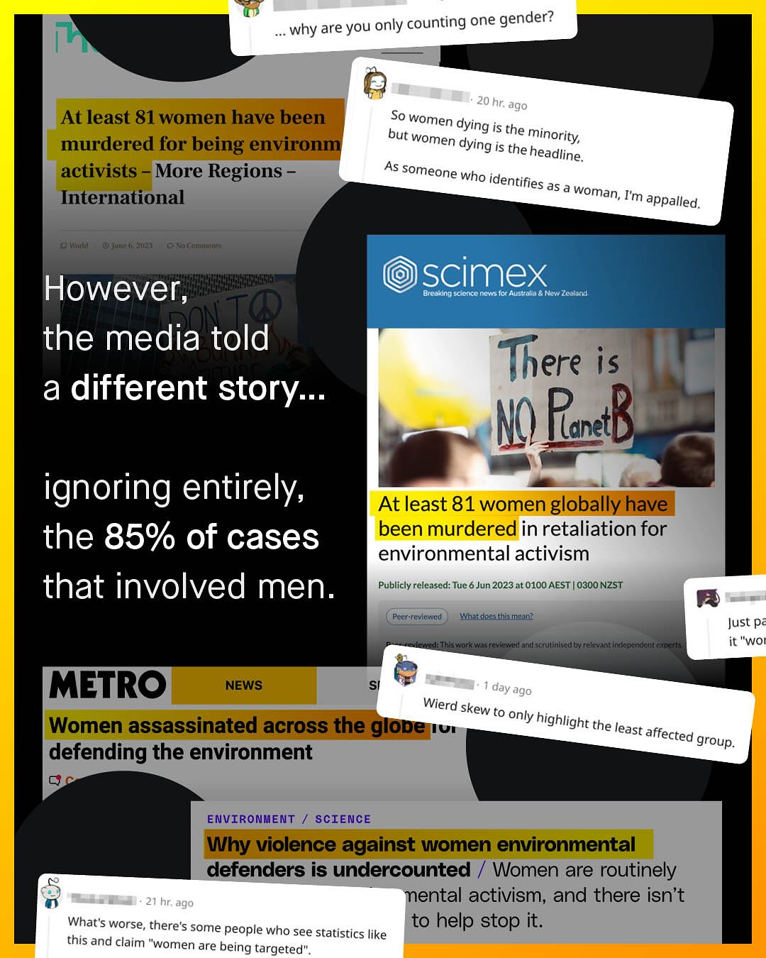 why are you only counting one gender? 20 hr: ago So women dying but is the women minority, dying is the headline. As someone who identifies as a woman, Im appalled, At least 81 women have been murdered for being environm activists More Regions International C Wenla juno (2027 0w oI"HT< However, the media told a different story: scimex Brcaking scicnxc0 nows Ior Austalld Now Zcbtond There is N RanetB ignoring entirely; At least 81 women globally have the 85% of cases been murdered in retaliation for environmental activism that involved men_ Publicly released: Tue 6 Jun 2023at 0100 AEST 0300 NZST Pecer-revinwied watkdloe thiamaan? Just p== WOe Tniswork w1s reviewred and scrutinisedby relcvant indlencndcntfxnerts METRO NEWS day : ago Wierd skew to only Women assassinated across the glope highlight IUI the least affected group. defending the environment ENVIRONMENT SCIENCE Why violence against women environmental defenders is undercounted Women are routinely 21 hr ago mental activism, and there isn't What'$ worse, there's some people who see statistics to help stop it. like this and claim "women are being targeted" .