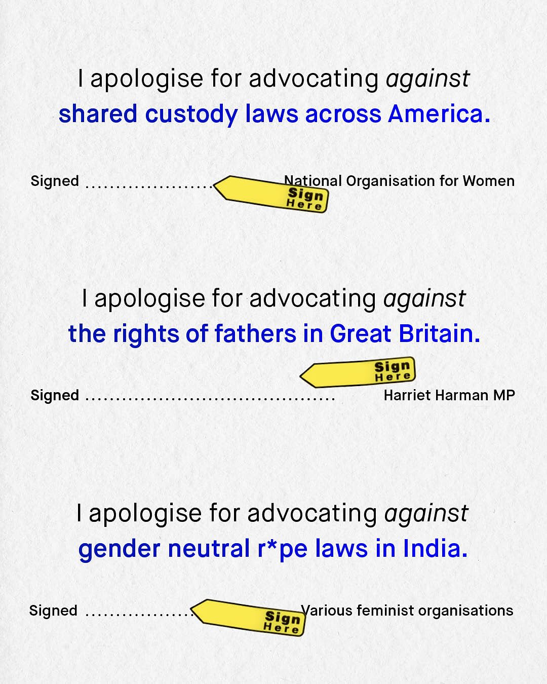 apologise for advocating against shared custody laws across America. Signed National Organisation for Women Sign Here apologise for advocating against the rights of fathers in Great Britain: Her e Sign Signed Harriet Harman MP apologise for advocating against gender neutral r*pe laws in India. Signed Sign Various feminist organisations Her