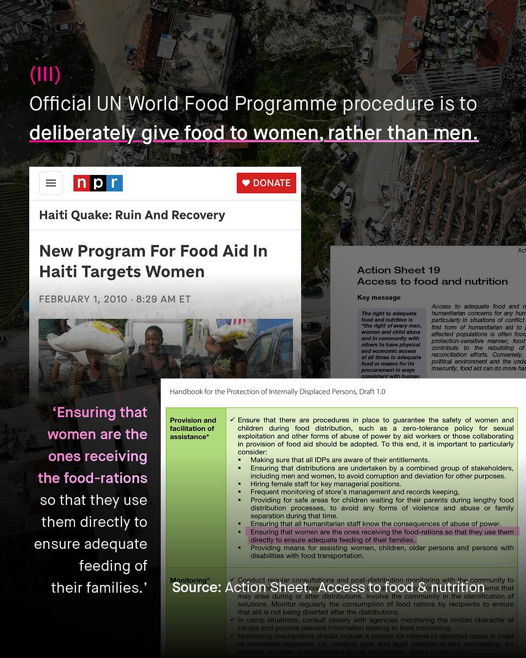 (III) Official UN World Food Programme procedure is to deliberately give food to women,rather than men DONATE Haiti Quake: Ruin And Recovery New Program For Food Aid In Haiti Targets Women FEBRUARY 1, 2010 8.29 AM ET Action Sheet 19 Access to food and nutrition Key ! message Access adequate foodand The right adequate humanitaran concems for any hun food and nutrition I5 particulary In situations of conflict "the tght of every man; first fom of humanitaran aid t0 woman and child alone affected populations is often TOoc and In community with protection-sensitive manner; Tood others have physical contribute the rebullding and economic access reconciliation efforts: atall tlmes adequate Conversely, food or means forits political environment and the und procuremennin Ways insecurity , food aid can do more har Conaetenn Handbook for the Protection of Internally Displaced Persons; Draft 1.0 'Ensuring that Provision and Ensure that there are procedures in place to guarantee the safety of women and facilitation of children during food distribution_ such zero-tolerance policy for sexual women are the assistance* exploitation and other forms of abuse of power by aid workers or those collaborating in provision of food aid should be adopted: To this end_ it is important to particularly ones receiving consider: Making sure that all IDPs are aware of their entitlements_ Ensuring that distributions are undertaken by combined group of stakeholders the food-rations including men and women_ to avoid corruption and deviation for other purposes Hiring female staff for key managerial positions_ Frequent monitoring of store's management and records keeping_ so that they use Providing for safe areas for children waiting for their parents during lengthy food distribution processes avoid any iorms violence and abuse or family separation during that time them directly to Ensuring that all humanitarian staff know the consequences of abuse of power. Ensuring that women are the ones receiving the food-rations s0 that they use them directly t0 ensure adequate feeding of their families_ ensure adequate Providing means for assisting women; children older persons and persons with disabilities with food transportation: feeding of duct and post- community t0 their families: Source: Action Sheet; Access to food Gnutrition ems that may arise during oralter distributlons Involverthe community thelidentificatiant0f solutions: Monitor regularly the consumption of food rallons by recipients t0 ensure that aid is not being dlverted after the distributions In camp slluations, consult closely with agencies monltoring the civilian character of camps and provlde relevant infonmatlon relating t0 food monitoring: Monitoring mechanlsme should include system Ior retemal of Colocted Ca6es In noed 'Mn^Jint~ 70ifiC:ct 76..hc.7I 0a" Zric Ial :6 c{ang 71 370i1^ ~hl {O A t[e Seelaettclettetteetitt] Sneteen