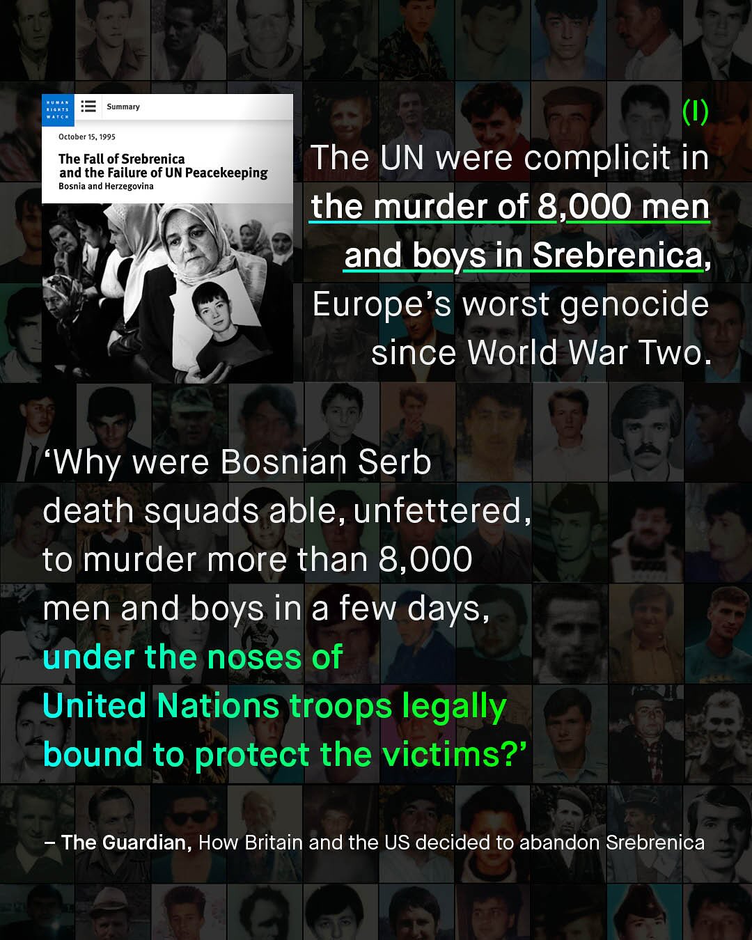 Summary October 15, 1995 The Fall of Srebrenica and the Failure of UN Peacekeeping Bosnia and Herzegovina The UN were complicit in the murder of 8,000 men and boys in Srebrenica, Europe's worst genocide since World War Two_ Why were Bosnian Serb death squads able, unfettered_ to murder more than 8,000 men and boys in a few days, under the noses of United Nations troops legally bound to protect the victims?' The Guardian, How Britain and the US decided to abandon Srebrenica