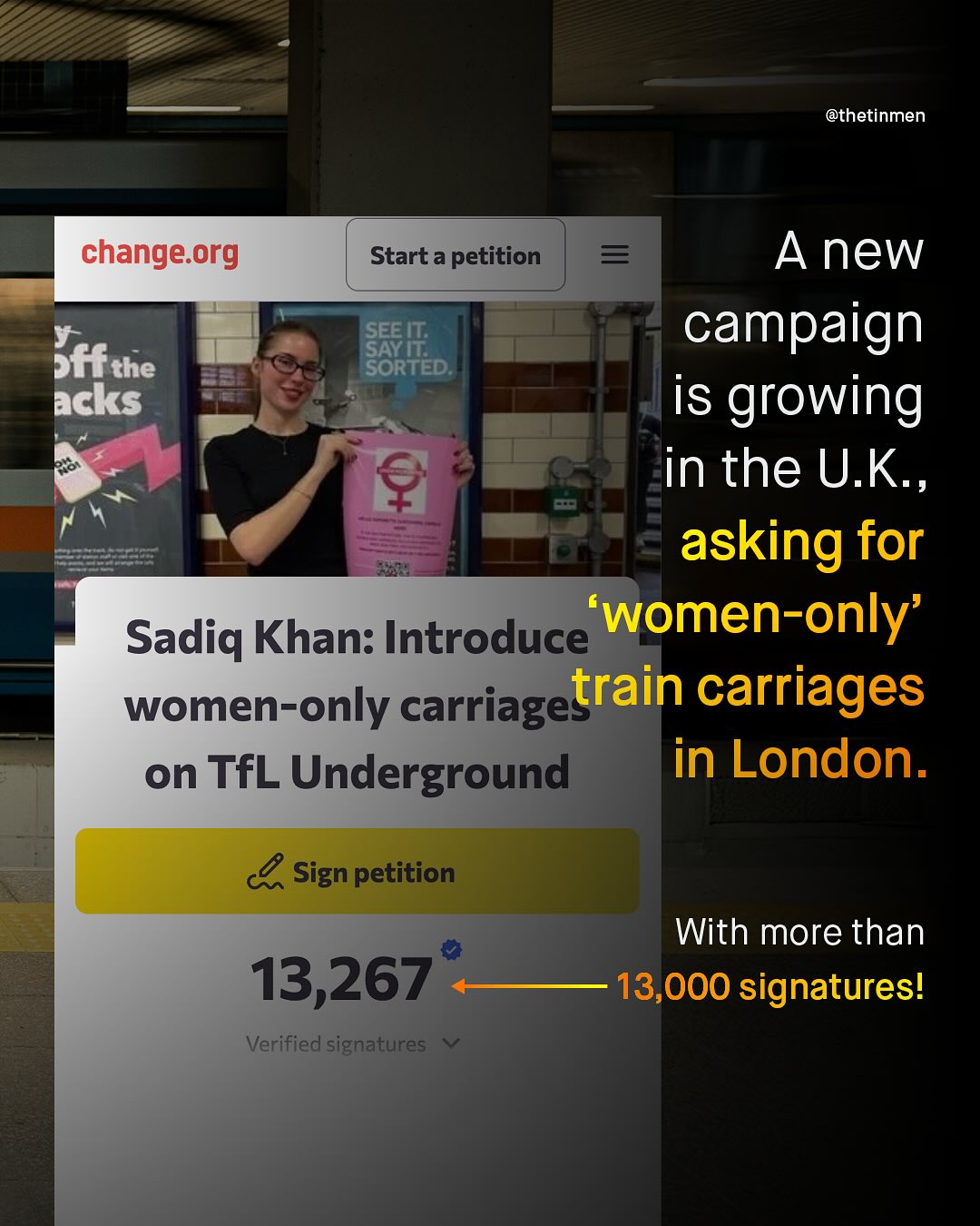 @thetinmen change org Start a petition A new SAFIT;: campaign Sffthe SORTED: acks is growing in the U.K , asking for Sadiq Khan: Introduce women-only' women-only carriagetrain carriages on TfL Underground in London. Sign petition With more than 13,000 signatures! 13,267 Verified signatures