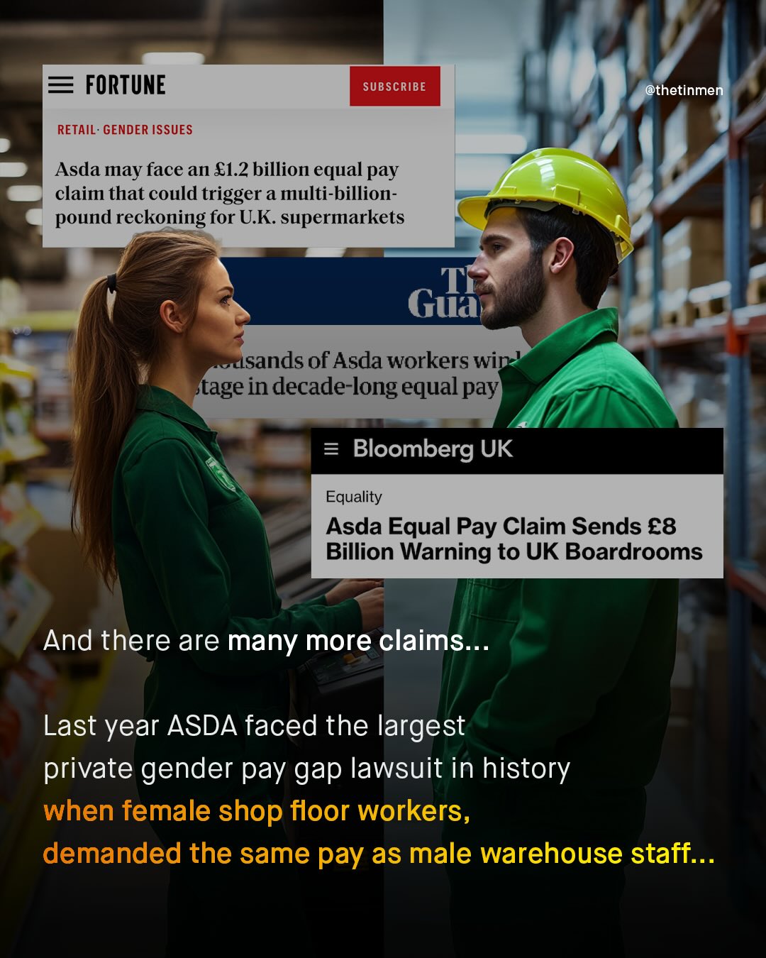FORTUNE SUBSCRIBE @thetinmen RETAIL: GENDER ISSUES Asda may face an 81.2 billion equal pay claim that could trigger a multi-billion- pound reckoning for U.K supermarkets Gua usands of Asda workers win tage in decade-long equal pay) Bloomberg UK Equality Asda Equal Pay Claim Sends €8 Billion Warning to UK Boardrooms And there are many more claims: Last year ASDA faced the largest private gender pay gap lawsuit in history when female shop floor workers, demanded the same pay as male warehouse staff: