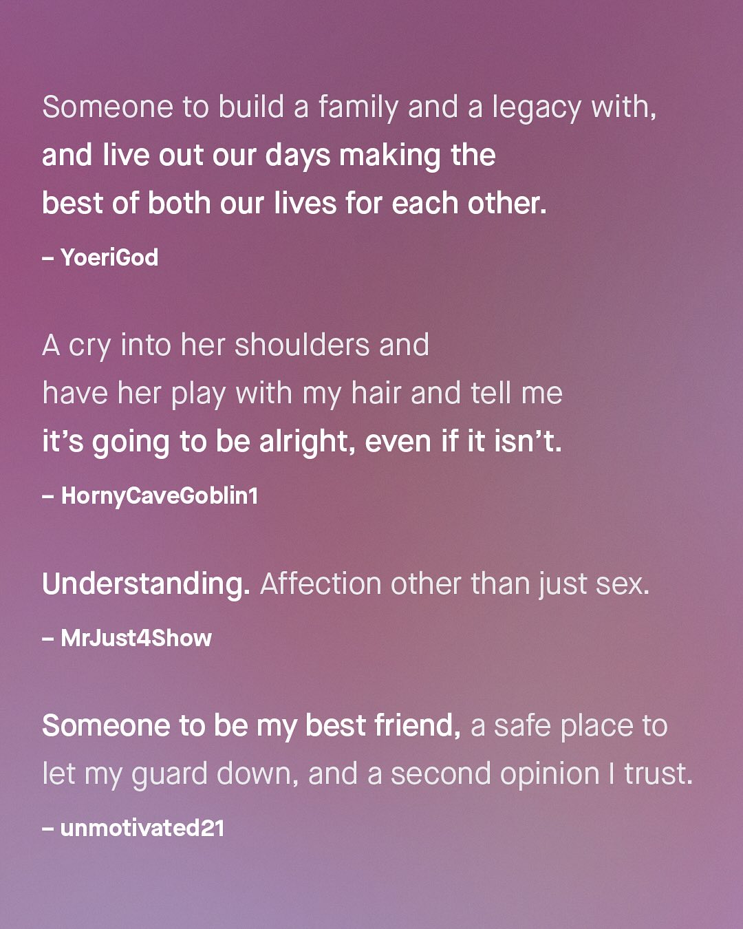 Someone to build a family and a legacy with; and live out our days making the best of both our lives for each other: YoeriGod A cry into her shoulders and have her play with my hair and tell me it's going to be alright; even if it isn't. HornyCaveGoblin] Understanding: Affection other than just sex: MrJust4Show Someone to be my best friend, a safe place to let my guard down, and a second opinion | trust; unmotivated?1