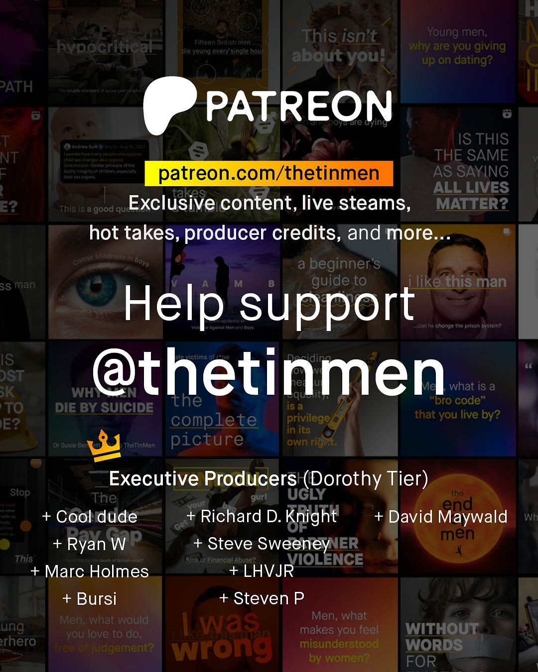 F This isn't Young men; why are you giving about you? up on dating? Filteen Dadalsh rron Rypocritical SuFa Yertng %vory_ainglo Rouf PATH PATREON are G T NT 1 E2 Ste IS THIS THE SAME patreon com/thetinmen AS SAYING takes ALL LIVES This Is a good que Exclusive content, live steams, MATTER? hot takes, producer credits, and more Keue Dhftno ai beginner's SS man guide to ilike this man Help support hu Cltoriou to ptjen BYeler? IS DST @thetinmen K WH" what iS a the iS & "Dro code" TO DIE BY SUICIDE complete privilege that you live by? E? in its CSdo Thattataen picture own rigat Executive Producers (Dorothy Tier) ~Stop The gurl UGLY the our + Cool dude Richard D. + David Maywald Knight Wh Go Ryan WP men Steve Sweeney IER This Financiallabusc? VIOLENCE + Marc Holmes +LHVJR + Bursi + Steven P Men; what would Men; what ung was Lyou love to do; makes you feel WITHOUT rhero TTaetet jdgement? wrong misunderstood WORDS by women? FOR