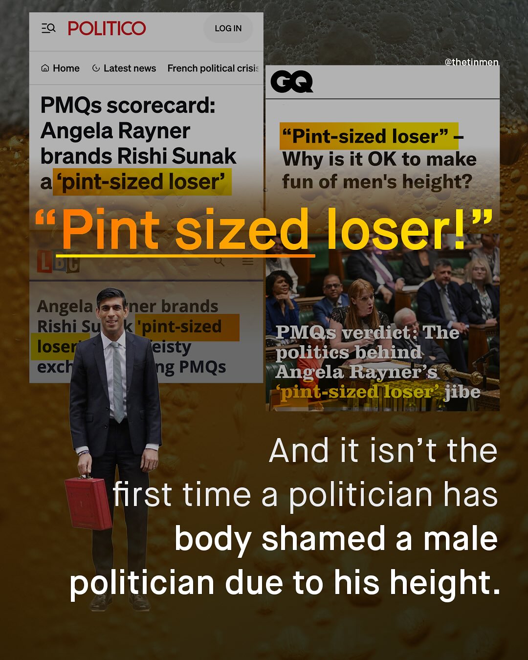 ZQ POLITICO LOG IN @thetinmen Home Latest news French political crisi 6a PMQs scorecard: Angela Rayner 66 Pint-sized loser" brands Rishi Sunak Why is it OK to make a 'pint-sized loser' fun of men's height? 99 Pint sized loserl Angela (ner brands Rishi Su 'pint-sized loser Teisty exch ng PMQs PMQs verdict= The politics behind Angela Rayner'$ pint-sized loser' jibe And it isn't the first time a politician has body shamed a male politician due to his height.