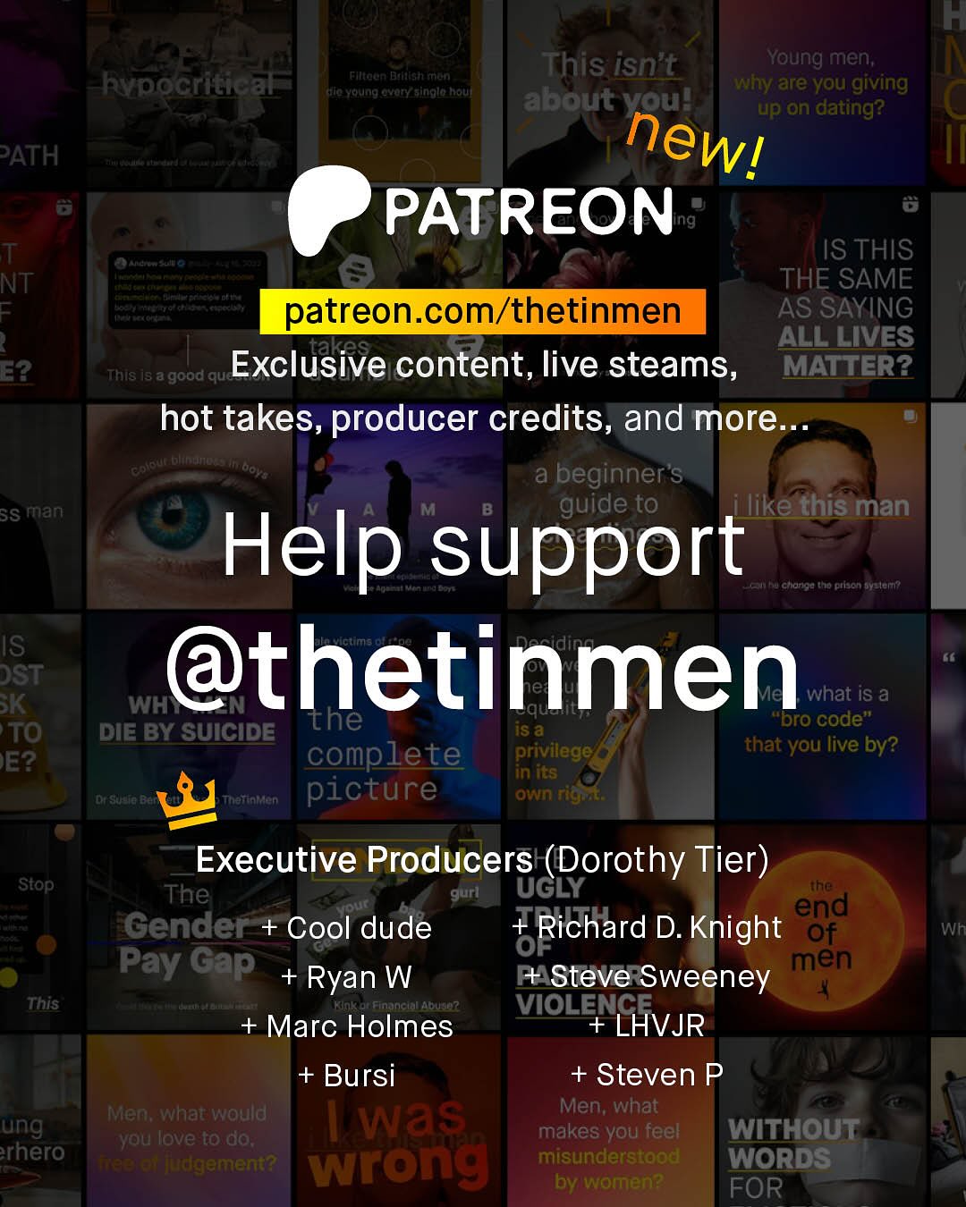 F This isn't Young men; hypocritical Filteen Dadalsh rron KiFa Yerung Gvory_sinalo noul why are you giving about voul up on dating? PATH newl PATREON T Ste IS THIS NT THE SAME patreon com/thetinmen AS SAYING 1 takes ALL LIVES E2 This Is a good que Exclusive content, live steams, MATTER? hot takes, producer credits, and more Keue Dhftno ai beginner's SS man guide to ilike this man Help support hu Cltoriou to ptjen BYeler? IS DST @thetinmen K WH" what iS a the iS & "Dro code" TO DIE BY SUICIDE complete privilege that you live by? E? in its CSdC Thattataen picture own rigat Executive Producers (Dorothy Tier) ~Stop The gurl UGLY the Qur end Gender + Cool dude + Richard D. Knight Of OF Pay Gap men Ryan W N Steve Sweeney This Abu34? VIOLENCE + Marc Holmes LHVJR + Bursi + Steven P Men; what would Men; what ung Was you love to do; makes you feel WITHOUT rhero TTaetet jdgement? wrong misunderstood WORDS by women? FOR Wh