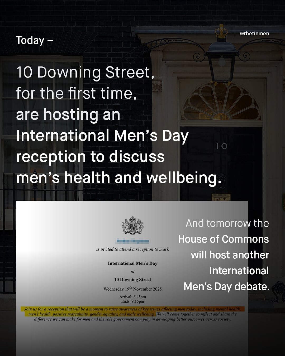 @thetinmen Today 10 Downing Street_ for the first time, are hosting an International Men's Day 10 reception to discuss men's health and wellbeing And tomorrow the House of Commons is invited t0 attend a reception to mark will host another International Men'$ Day International 10 Downing Street Wednesday 19th November 2025 Men's Day debate: Arrival: 6.45pm Ends: &.1Spm Join us for a reception that will be a moment t0 raise awareness of key issues affecting men today; inclding mental healtl men $ health, positive masculinity gender equality; and male wellbeing We will come together to reflect @ld share the difference we can make for men and the role government can play in developing better outcomes across society: