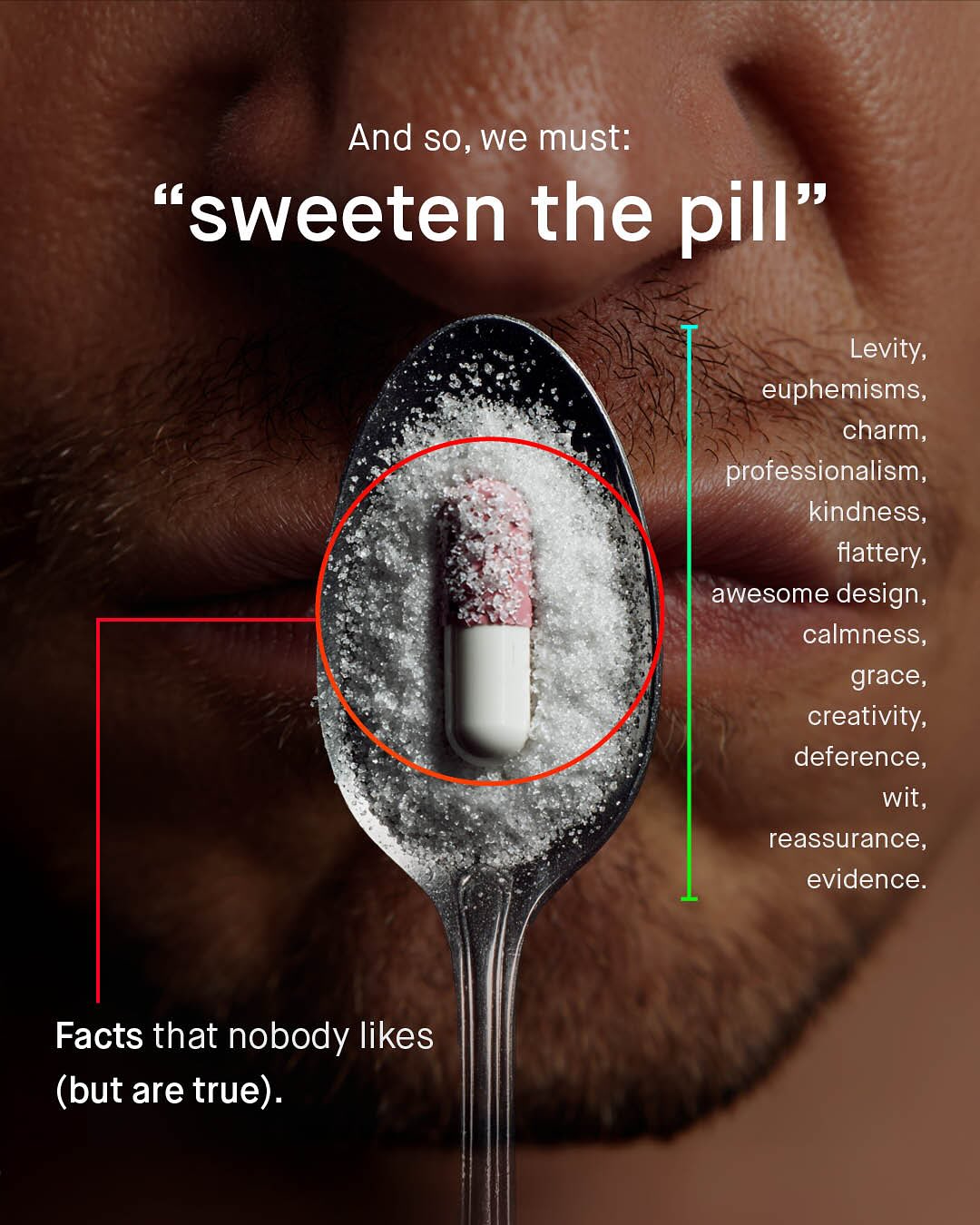 And so, we must: ssweeten the pill" Levity; euphemisms, charm, professionalism, kindness;_ flattery; awesome design, calmness, grace, creativity; deference wit, reassurance, evidence. Facts that nobody likes (but are true).