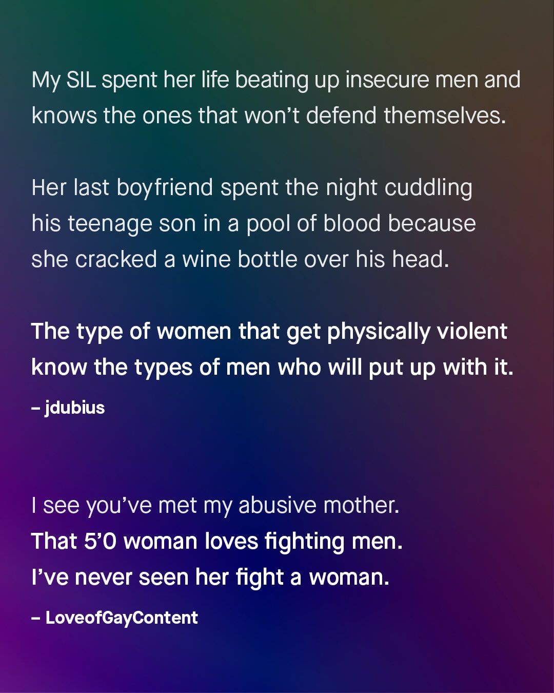My SIL spent her life beating up insecure men and knows the ones that won't defend themselvves: Her last boyfriend spent the night cuddling his teenage son in a pool of blood because she cracked a wine bottle over his head. The type of women that get physically violent know the types of men who will put up with it: jdubius Isee you've met my abusive mother: That 5'0 woman loves fighting men. Ive never seen her fight a woman: LoveofGayContent