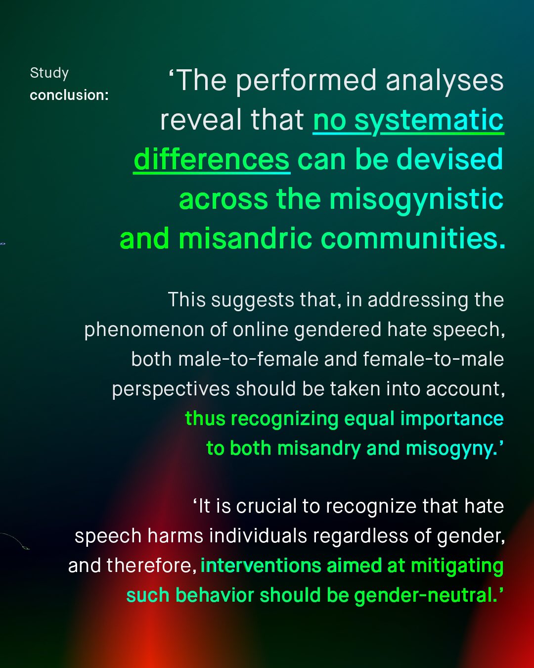 Study conclusion: The performed analyses reveal that no systematic differences can be devised across the misogynistic and misandric communities. This suggests that, in addressing the phenomenon of online gendered hate speech, both male-to-female and female-to-male perspectives should be taken into account, thus recognizing equal importance to both misandry and misogyny: 'It is crucial to recognize that hate speech harms individuals regardless of gender; and therefore, interventions aimed at mitigating such behavior should be gender-neutral:'