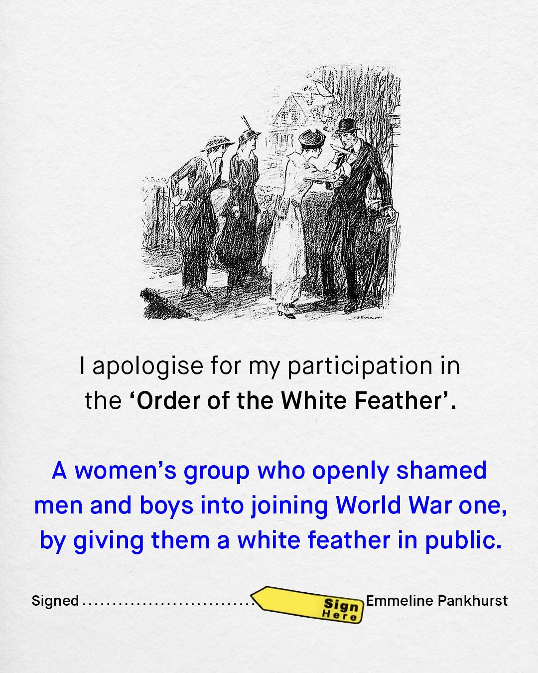 apologise for my participation in the 'Order of the White Feather' _ A women's group who openly shamed men and boys into joining World War one, by giving them a white feather in public: Signed Sign Emmeline Pankhurst Hele