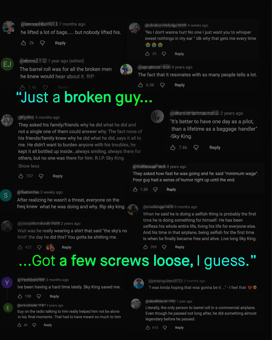7 months ago he lifted a lot of bags__ but nobody lifted his: weeks ago "No I dont wanna hurt No one Ijust want you to whisper sweet nothings in my ear " idk why that gets me every time 05 2k G Reply 5 29 9 Reply year ago (edited) EJ The barrel roll was for all the broken men he knew would hear about it. RiP 4years ago The fact that it resonates with so many people tells a lot: 5 T-gk Renl 0 6.3K G "Just a broken guy .. Reply 2 years ago "It's better to have one day as a pilot; than a lifetime as a baggage handler" -Sky King: 0 7.6k 9 Reply 5 months ago They asked his family/friends why he did what he did and not a single one of them could answer why: The fact none of his friends/family knew why he did what he did, says it all to me: He didnt want to burden anyone with his troubles; he kept it all bottled up inside_always smiling; always there for others; but no one was there for him RIP Sky King: Show less 3 years ago 5 737 9 Reply They asked how fast he was going and he said "minimum wage". Poor guy had a sense of humor right up until the end: 1.2K Reply 3 weeks ago S After realizing he wasnt a threat; everyone on the freq knew what he was doing and why: Rip sky king: FH 9 months ago When he said he is doing a selfish thing is probably the first time he is doing something for himself: He has been 2 years ago selfless his whole entire life, living his life for everyone else Wait was he really wearing a shirt that said "the skys no And his time in that airplane; being selfish for the first time limit" the day he did this? You Igotta be shitting me: is when he finally became free and alive. Live long Sky King: 422 Reply 393 Reply Got a few screws loose, I guess. 3 months ago months ago Ive been having a hard time lately: Sky King saved me 0 188 9 Reply "Iwas kinda hoping that was gonna be it feel that year ago 2 years ago Literally; the only person to barrel roll in a commercial airplane Even though he passed not long after; he did something almost legendary before he passed. 0 615 Reply Guy on the radio talking to him really helped him not be alone in his final moments. That had to have meant sO much to him 4K Reply
