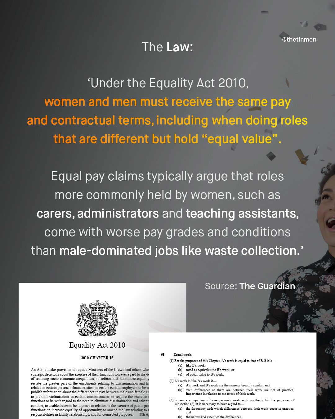 @thetinmen The Law: 'Under the Equality Act 2010_ women and men must receive the same pay and contractual terms,including when doing roles that are different but hold "equal value" Equal pay claims typically argue that roles more commonly held by women, such as carers, administrators and teaching assistants, come with worse pay grades and conditions than male-dominated jobs like waste collection:' Source: The Guardian Equality Act 2010 2010 CHAPTER 15 Equal work (1) For tha purpose of tis Chapter, 4'9work equa like B s work; Tazed equivalent to B s work, equal zmue Ba work tat 0fB if it is An Act to make provision require Ministers of the CIown and others wbe strategic decisions about the exercise of therr functions have regard to the d of reducing soc1o_ #Conomic iequalues; t0 refon and hamonise equalty restate the greater part of the enactments relating to discrimination and relared cenai personal characteristics; enable certain employer: publish infomation about the differences in pay between male and female prohbit vicumisaton I certam cucustances t0 requre tbe exercise functions be With Tegard tO the need - ellmnatz dlscTInation and other - conduct; enable dutie: be impozed in relajon the exercise ofpublic pra functions; mcrea58 equality of opportunity; amend the law relating responsibiliie; in family relaionships; and for connected puposes. [Sth 4 (2) 4 : work like B s work A9Fork ad B: work zre the same broadly similar; and such dilerences there betreen their work dodcitanc? I rejor TetIus ofthel wot practical (3) So CompaSCr Cerson < WOTE with another : ior tbe pupose; subsection (2), i i necessary f3t-e regard the frequency with which difference: between their work occur practice the nature extent of the differences