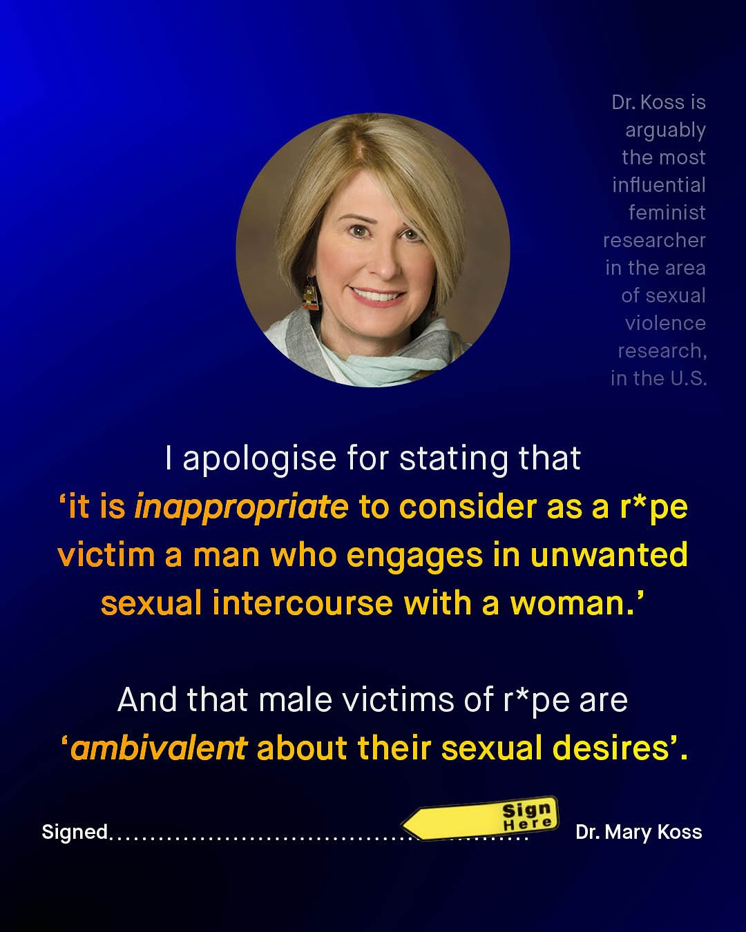 Dr: Koss is arguably the most influential feminist researcher in the area of sexual violence research, in the U.S 1 apologise for stating that 'it is inappropriate to consider as a r*pe victim a man who engages in unwanted sexual intercourse with a woman:' And that male victims of r*pe are 'ambivalent about their sexual desires' . Sign Hene Dr: Mary Koss Signed:
