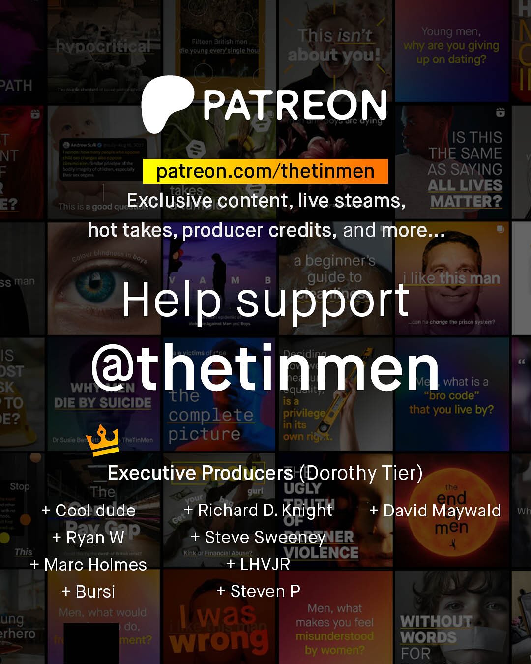 F This isn't Young men; why are you giving about you? up on dating? Filteen Dadalsh rron Rypocritical SuFa Yertng %vory_ainglo Rouf PATH PATREON are G T NT 1 E2 Ste IS THIS THE SAME patreon com/thetinmen AS SAYING takes ALL LIVES This Is a good que Exclusive content, live steams, MATTER? hot takes, producer credits, and more Keue Dhftno ai beginner's SS man guide to ilike this man Help support hu Cltoriou to ptjen BYeler? IS DST @thetinmen K WH" what iS a the iS & "Dro code" TO DIE BY SUICIDE complete privilege that you live by? E? in its CSdo Thattataen picture own rigat Executive Producers (Dorothy Tier) ~Stop The gurl UGLY the our + Cool dude Richard D. + David Maywald Knight Wh Go Ryan WP men Steve Sweeney IER This Financiallabusc? VIOLENCE + Marc Holmes +LHVJR +Bursi + Steven P Men; what would Men; what ung was do; makes you feel WITHOUT rhero ment? wrong misunderstood WORDS by women? FOR