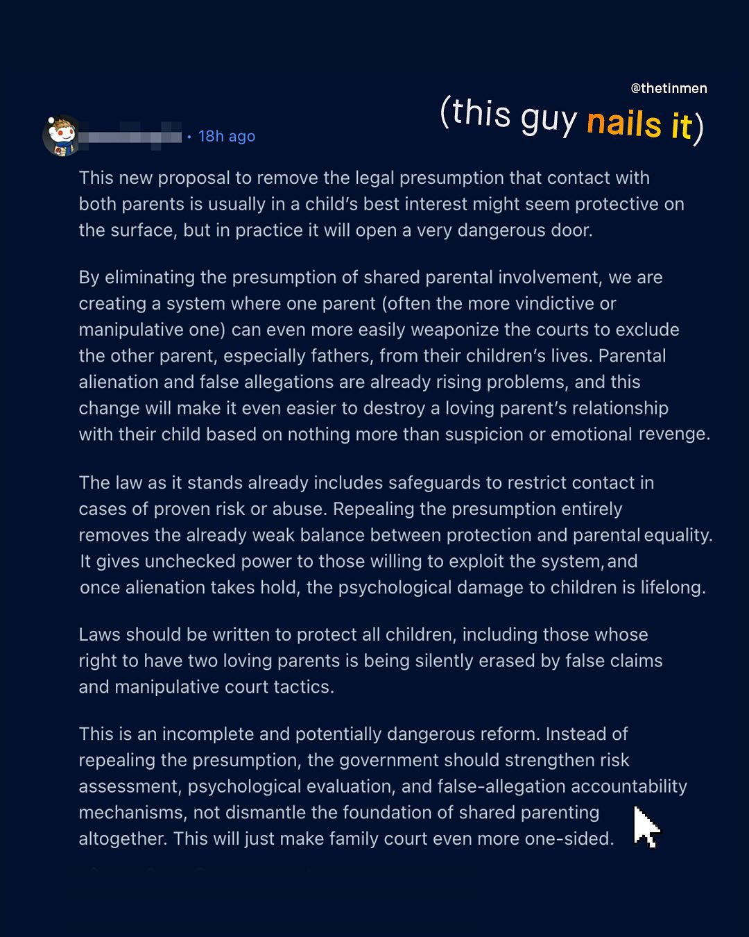 @thetinmen (this guy nails it) 18h ago This new proposal to remove the legal presumption that contact with both parents is usually in a child's best interest might seem protective on the surface, but in practice it will open a very dangerous door: By eliminating the presumption of shared parental involvement, we are creating a system where one parent (often the more vindictive or manipulative one) can even more easily weaponize the courts to exclude the other parent; especially fathers, from their children's lives. Parental alienation and false allegations are already rising problems, and this change will make it even easier to destroy a loving parent's relationship with their child based on nothing more than suspicion or emotional revenge: The law as it stands already includes safeguards to restrict contact in cases of proven risk or abuse. Repealing the presumption entirely removes the already weak balance between protection and parental equality: It gives unchecked power to those willing to exploit the system,and once alienation takes hold; the psychological damage to children is lifelong: Laws should be written to protect all children; including those whose right to have two loving parents is being silently erased by false claims and manipulative court tactics. This is an incomplete and potentially dangerous reform: Instead of repealing the presumption; the government should strengthen risk assessment, psychological evaluation, and false-allegation accountability mechanisms, not dismantle the foundation of shared parenting altogether. This will just make family court even more one-sided: