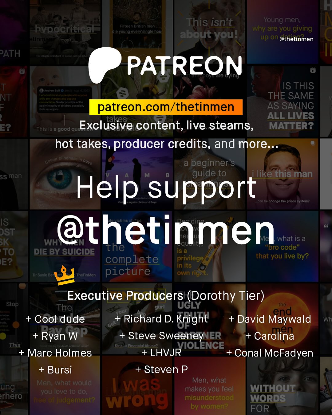 KF This isn't Young men; Why are you giving about youl up on @thetinmen Filtaan Btlteahrnun hvpocritical Kerelalantet ula Young ovoryAsinglo houl PATH PATREON Tre cying T NT F nctosefd a VRconroat Mefet ETAi G#tf Hecdlyttenin Aeeenteitt dtoth IS THIS THE SAME patreon com/thetinmen AS SAYING takes ALL LIVES E2 This iS a 'good quc Exclusive content, live steams, MATTER? hot takes, producer credits, and more nlate blindneds Do1 a beginner"s SS man guide to like this man Help support Lcan Ra chonco the prison Eyeleni IS DST @thetinmen BK WH what iS a the iS a "Dro code" TO DIE BY SUICIDE complete privilege that you live by? E? in its Dr Suete BAf Thelnien picture Own rigrt: Executive Producers (Dorothy Tier) ~Stop The gurl UGLY the Yout end + Cool dude Richard D. Knight + David Maywald Wh Get Ryan WP Steve Sweeney IER + Carolina This Knl Financtal Abuse ? VIOLENCE + Marc Holmes +LHVJR Conal McFadyen + Bursi + Steven P Men; what would Men; what ung was you love to do; makes you feel WITHOUT rhero VuC wrong misunderstood WORDS by women? FOR