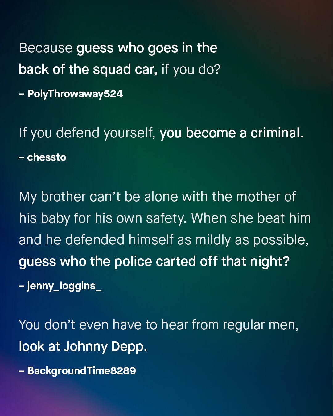 Because guess who goes in the back of the squad car; if you do? PolyThrowaway524 If you defend yourself; you become a criminal: chessto My brother can't be alone with the mother of his baby for his own safety: When she beat him and he defended himself as mildly as possible, guess who the police carted off that night? ~ jenny_loggins_ You don't even have to hear from regular men, Iook at Johnny Depp: BackgroundTime8289