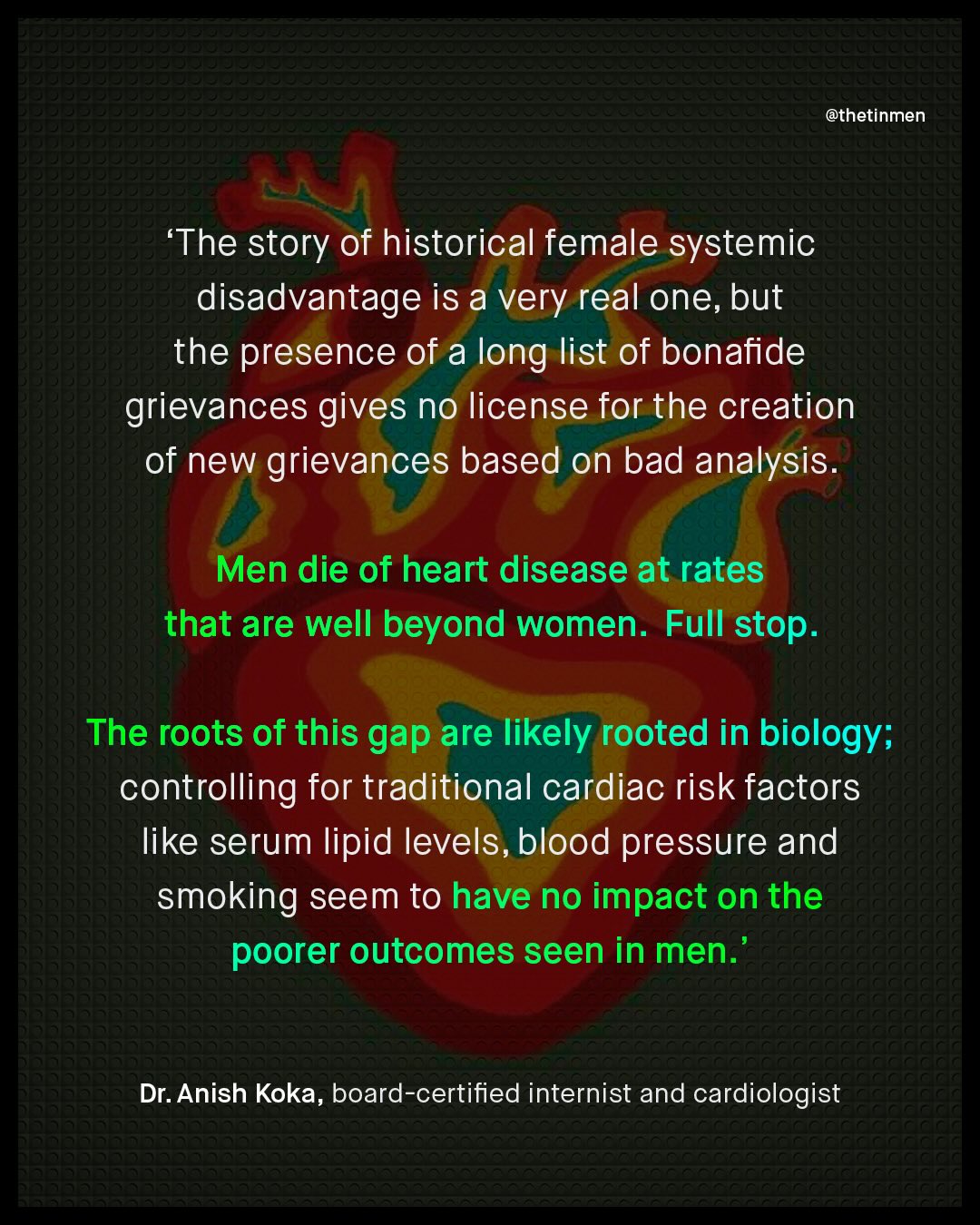 @thetinmen 'The story of historical female systemic disadvantage is a very real one, but the presence of a long list of bonafide grievances gives no license for the creation of new grievances based on bad analysis Men die of heart disease at rates that are well beyond women: Full stop The roots of this gap are likely rooted in biology; controlling for traditional cardiac risk factors like serum lipid levels, blood pressure and smoking seem to have no impact on the poorer outcomes seen in men. Dr: Anish Koka, board-certified internist and cardiologist
