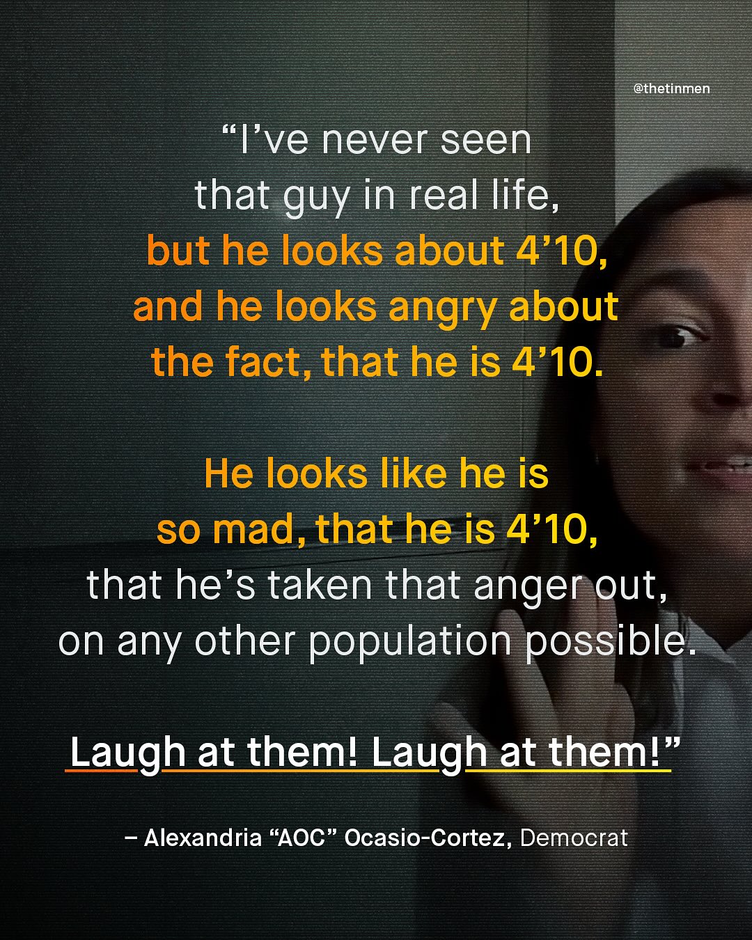 @thetinmen "I've never seen that guy in real life, but he looks about 4'10, and he looks angry about the fact,that he is 4'10. He looks like he is so mad,that he is 4'10, that he's taken that anger out, on any other population possible. Laugh at theml Laugh at theml" Alexandria "AOC" Ocasio-Cortez, Democrat