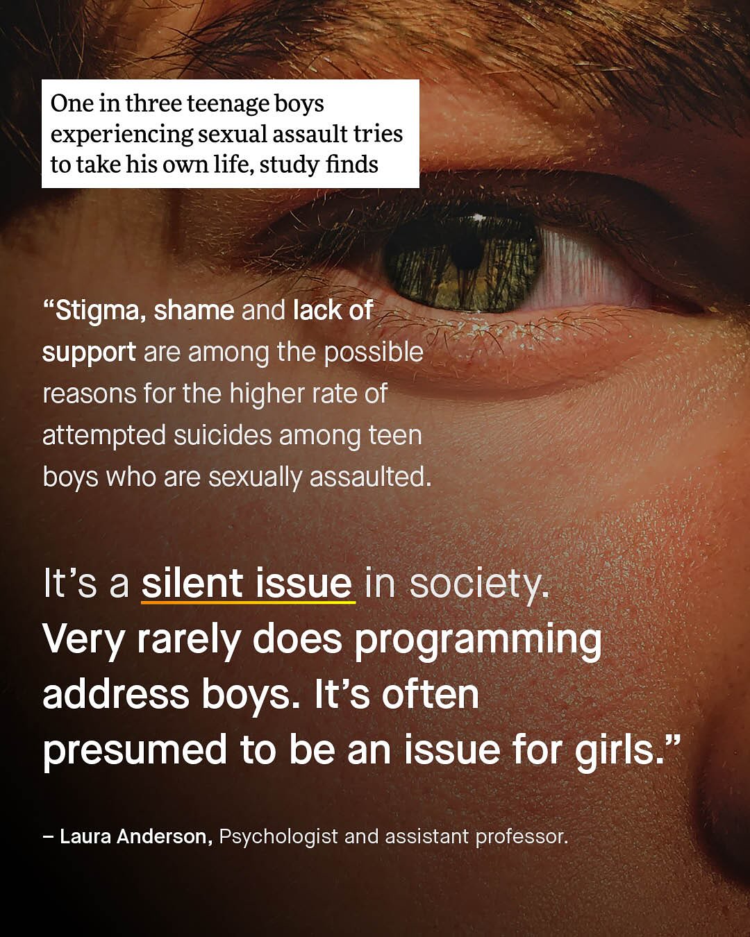 One in three teenage boys experiencing sexual assault tries to takehis own life, study finds "Stigma; shame and lack of support are among the possible reasons for the higher rate of attempted suicides among teen boys who are sexually assaulted: It's a silent issue in society: Very rarely does programming address boys: It's often presumed to be an issue for girls " Laura Anderson, Psychologist and assistant professor: