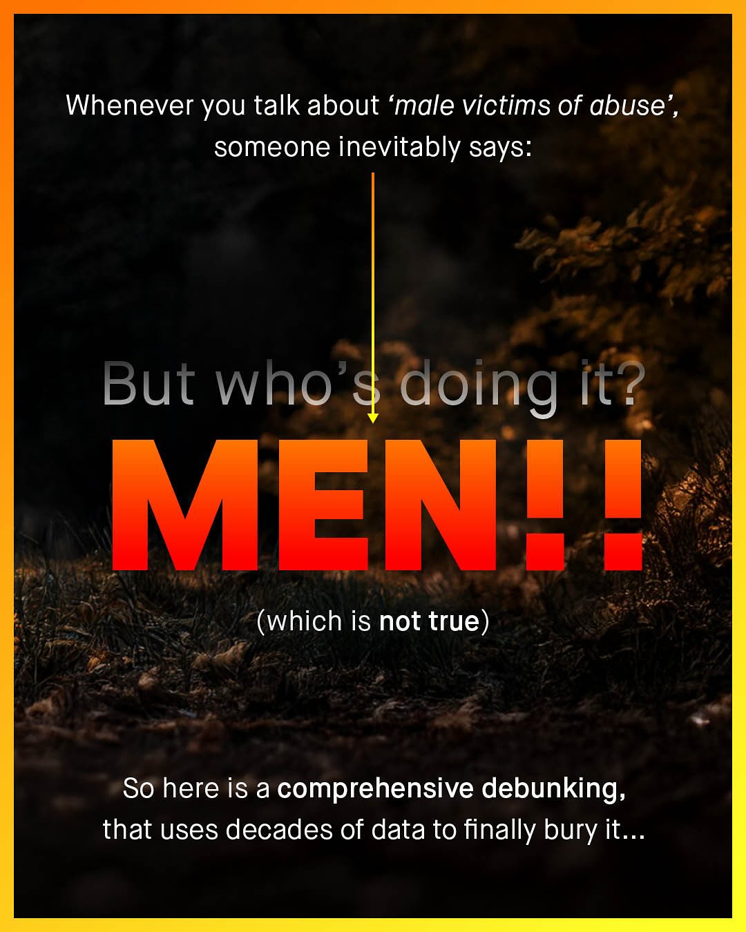 Whenever you talk about 'male victims of abuse' , someone inevitably says: But who $ doing it? MEN!! (which is not true) So here is a comprehensive debunking; that uses decades of data to finally bury it