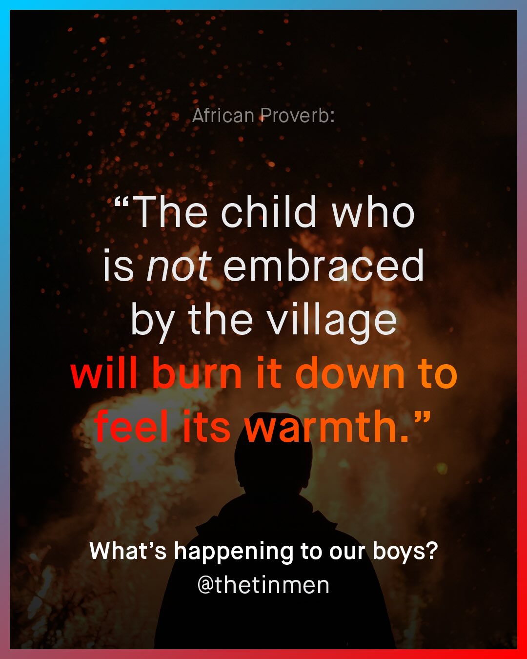 African Proverb: The child who is not embraced by the village will burn it down to sel its warmth. 99 What's happening to our boys? @thetinmen