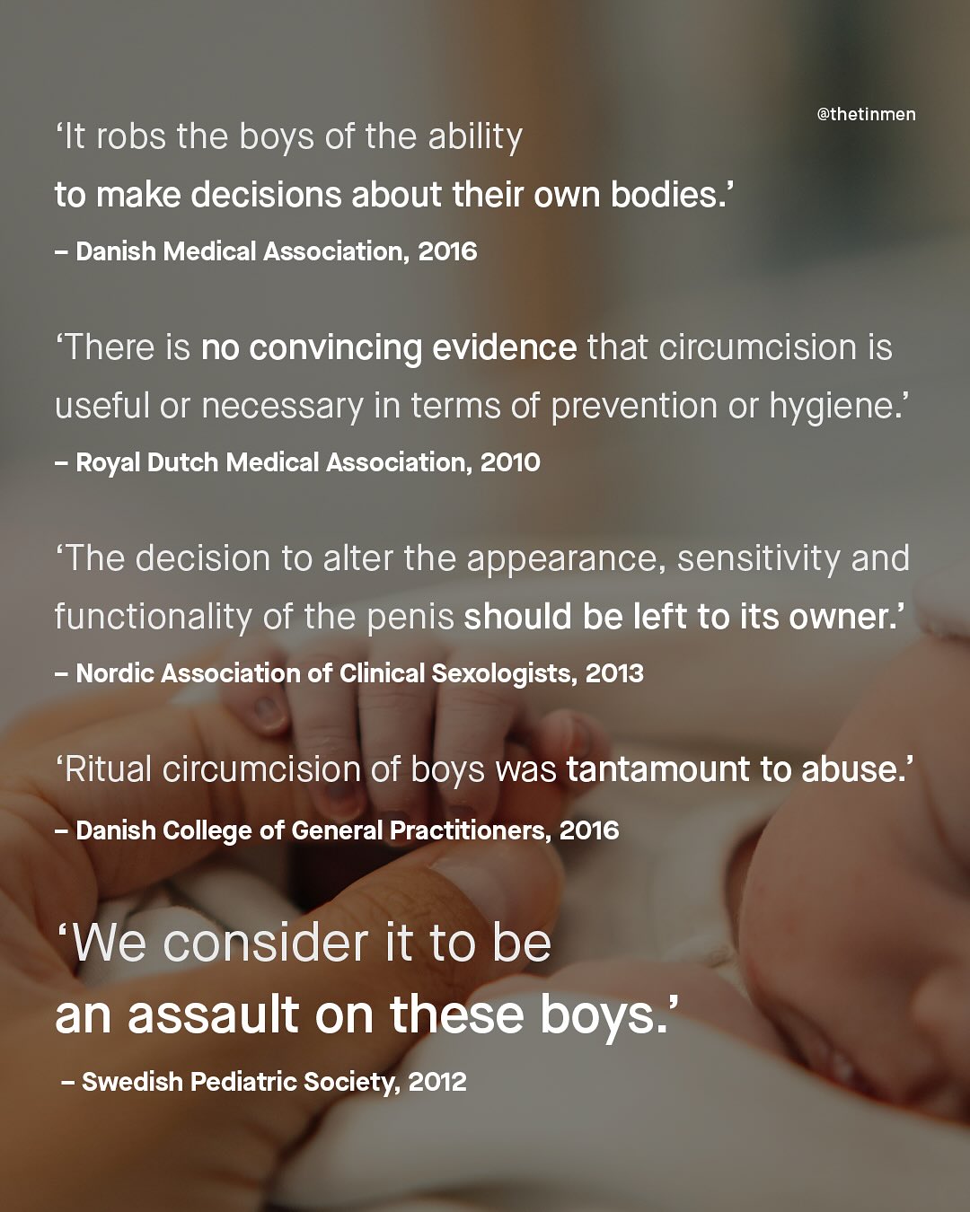 @thetinmen 'It robs the boys of the ability to make decisions about their own bodies:' Danish Medical Association; 2016 'There is no convincing evidence that circumcision is useful or necessary in terms of prevention or hygiene:' Royal Dutch Medical Association, 2010 'The decision to alter the appearance, sensitivity and functionality of the penis should be left to its owner:' Nordic Association of Clinical Sexologists; 2013 Ritual circumcision of boys was tantamount to abuse:' Danish College of General Practitioners, 2016 We consider it to be an assault on these boys:' Swedish Pediatric Society, 2012
