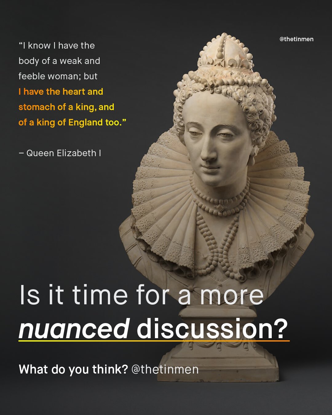 @thetinmen know have the body of a weak and feeble woman; but Ihave the heart and stomach of a king; = and of a king of England too. Queen Elizabeth Is it time for a more nuanced discussion? What do you think? @thetinmen