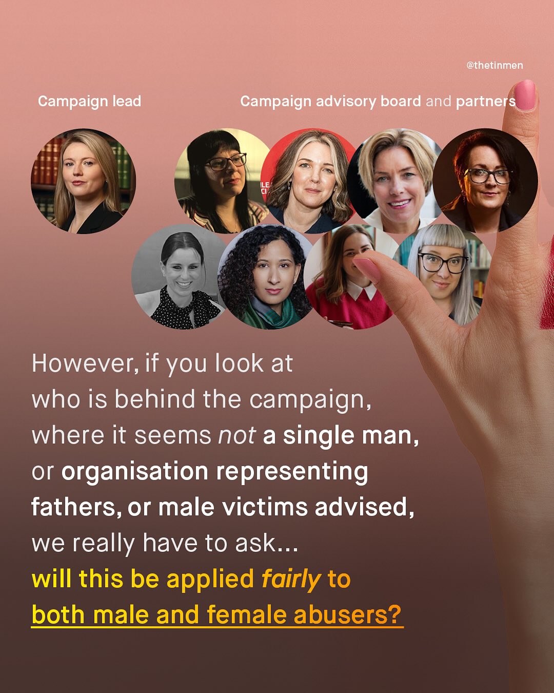 @thetinmen Campaign lead Campaign advisory board and partners However; if you look at who is behind the campaign, where it seems not a single man, or organisation representing fathers, or male victims advised, we really have to ask_ will this be applied fairly to both male and female abusers?
