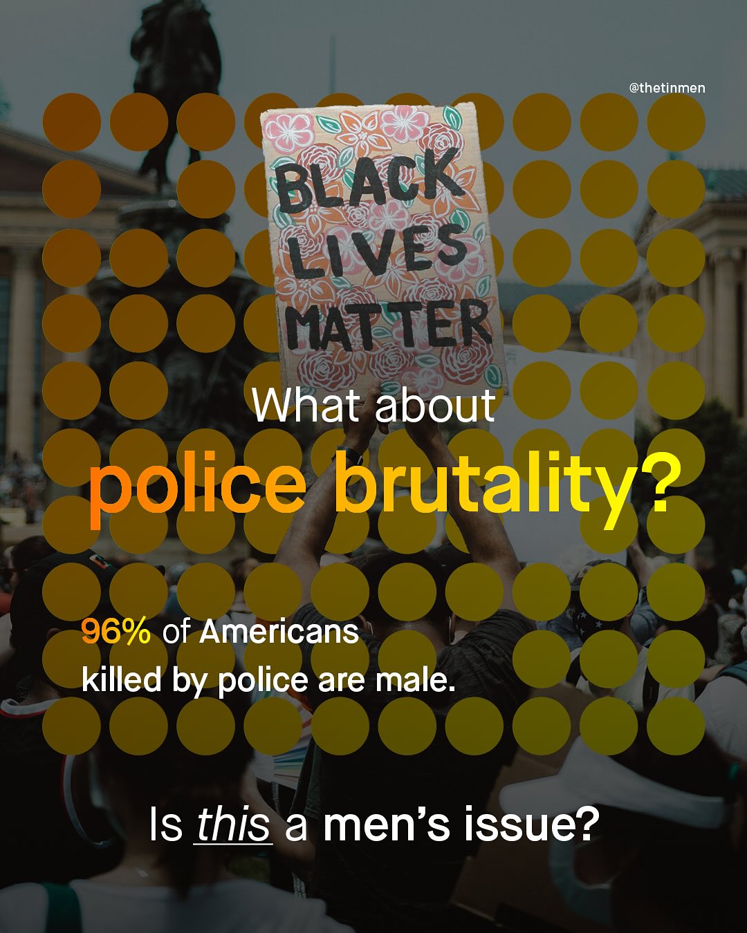 @thetinmen BLACK LiVES MATTER What about police brutality? 96% of Americans killed by police are male: Is this a men's issue?